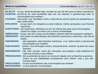 Médiuns imperfeitos: (O Livro dos Médiuns, cap. XVI – item 196)
DE MÁ-FÉ - os que, tendo faculdades reais, simulam as que não têm para se darem importância.
EGOÍSTAS - servem-se de suas faculdades para seu uso pessoal, e guardam para eles as
comunicações que recebem.
LEVIANOS - não tomam sua faculdade a sério, e dela não se servem senão por passatempo ou
para coisas fúteis.
INVEJOSOS - os que veem com despeito os outros médiuns, melhor apreciados e que lhes são
superiores.
SUSCETÍVEIS - são orgulhosos; melindram-se com as críticas das quais suas comunicações
podem ser objeto; se irritam com a menor contrariedade.
AMBICIOSOS - os que, sem pôr a preço sua faculdade, esperam dela tirar quaisquer vantagens.
OBSIDIADOS - não podem se desembaraçar dos Espíritos importunos e mentirosos, mas não se
iludem.
FASCINADOS - são enganados pelos Espíritos mentirosos, e se iludem sobre a natureza das
comunicações que recebem.
SUBJUGADOS - sofrem uma dominação moral e, frequentemente, material da parte dos maus
Espíritos.
INDIFERENTES - não tiram proveito moral das instruções que recebem, e não modificam em
nada sua conduta e seus hábitos.
PRESUNÇOSOS - têm a pretensão de serem os únicos em relação com os Espíritos superiores.
Creem na sua infalibilidade considerando como inferior tudo o que não
procede deles.
ORGULHOSOS - os que se envaidecem das comunicações que recebem.
MERCENÁRIOS - os que exploram sua faculdade.
 