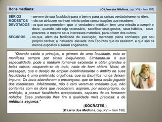 Bons médiuns: (O Livro dos Médiuns, cap. XVI – item 197)
SÉRIOS - servem de sua faculdade para o bem e para as coisas verdadeiramente úteis.
MODESTOS - não se atribuem nenhum mérito pelas comunicações que recebem.
DEVOTADOS - os que compreendem que o verdadeiro médium tem uma missão a cumprir e
deve, quando isto seja necessário, sacrificar seus gostos, seus hábitos, seus
prazeres, e mesmo seus interesses materiais, para o bem dos outros.
SEGUROS - os que, além da facilidade de execução, merecem plena confiança, por seu
próprio caráter, a natureza elevada dos Espíritos que os assistem, e que são os
menos expostos a serem enganados.
“Quando existe o princípio, o gérmen de uma faculdade, esta se
manifesta sempre por sinais inequívocos. Limitando-se à sua
especialidade, pode o médium tornar-se excelente e obter grandes e
belas coisas; ocupando-se de todo, nada de bom obterá. Notai, de
passagem, que o desejo de ampliar indefinidamente o âmbito de suas
faculdades é uma pretensão orgulhosa, que os Espíritos nunca deixam
impune. Os bons abandonam o presunçoso, que se torna então joguete
dos mentirosos. Infelizmente, não é raro verem-se médiuns que, não
contentes com os dons que receberam, aspiram, por amor-próprio, ou
ambição, a possuir faculdades excepcionais, capazes de os tornarem
notados. Essa pretensão lhes tira a qualidade mais preciosa: a de
médiuns seguros.”
(SÓCRATES.)
(O Livro dos Médiuns, cap. XVI – item 198)
 