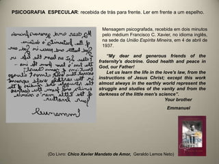 “My dear and generous friends of the
fraternity's doctrine. Good health and peace in
God, our Father!
Let us learn the life in the love's law, from the
instructions of Jesus Christ; except this work
almost always in the earthly world represent the
struggle and studies of the vanity and from the
darkness of the little men's science”.
Your brother
Emmanuel
PSICOGRAFIA ESPECULAR: recebida de trás para frente. Ler em frente a um espelho.
Mensagem psicografada, recebida em dois minutos
pelo médium Francisco C. Xavier, no idioma inglês,
na sede da União Espírita Mineira, em 4 de abril de
1937.
(Do Livro: Chico Xavier Mandato de Amor, Geraldo Lemos Neto)
 