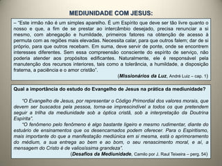 – “Este irmão não é um simples aparelho. É um Espírito que deve ser tão livre quanto o
nosso e que, a fim de se prestar ao intercâmbio desejado, precisa renunciar a si
mesmo, com abnegação e humildade, primeiros fatores na obtenção de acesso à
permuta com as regiões mais elevadas. Necessita calar, para que outros falem; dar de si
próprio, para que outros recebam. Em suma, deve servir de ponte, onde se encontrem
interesses diferentes. Sem essa compreensão consciente do espírito de serviço, não
poderia atender aos propósitos edificantes. Naturalmente, ele é responsável pela
manutenção dos recursos interiores, tais como a tolerância, a humildade, a disposição
fraterna, a paciência e o amor cristão”.
(Missionários da Luz, André Luiz – cap. 1)
Qual a importância do estudo do Evangelho de Jesus na prática da mediunidade?
“O Evangelho de Jesus, por representar o Código Primordial dos valores morais, que
devem ser buscados pela pessoa, torna-se imprescindível a todos os que pretendem
seguir a trilha da mediunidade sob a óptica cristã, sob a interpretação da Doutrina
Espírita”.
“O fenômeno pelo fenômeno é algo bastante ligeiro e mesmo rudimentar, diante do
estuário de ensinamentos que os desencarnados podem oferecer. Para o Espiritismo,
mais importante do que a manifestação mediúnica em si mesma, está o aprimoramento
do médium, a sua entrega ao bem e ao bom, o seu renascimento moral, e aí, a
mensagem do Cristo é de valiosíssima grandeza”.
(Desafios da Mediunidade, Camilo por J. Raul Teixeira – perg. 54)
MEDIUNIDADE COM JESUS:
 