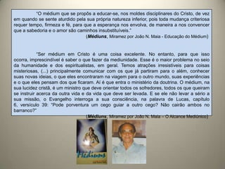 “O médium que se propôs a educar-se, nos moldes disciplinares do Cristo, de vez
em quando se sente aturdido pela sua própria natureza inferior, pois toda mudança criteriosa
requer tempo, firmeza e fé, para que a esperança nos envolva, de maneira a nos convencer
que a sabedoria e o amor são caminhos insubstituíveis.”
(Médiuns, Miramez por João N. Maia - Educação do Médium)
“Ser médium em Cristo é uma coisa excelente. No entanto, para que isso
ocorra, imprescindível é saber o que fazer da mediunidade. Esse é o maior problema no seio
da humanidade e dos espiritualistas, em geral. Temos atrações irresistíveis para coisas
misteriosas, (...) principalmente comunicar com os que já partiram para o além, conhecer
suas novas ideias, o que eles encontraram na viagem para o outro mundo, suas experiências
e o que eles pensam dos que ficaram. Aí é que entra o ministério da doutrina. O médium, na
sua lucidez cristã, é um ministro que deve orientar todos os sofredores, todos os que queiram
se instruir acerca da outra vida e da vida que deve ser levada. E se ele não levar a sério a
sua missão, o Evangelho interroga a sua consciência, na palavra de Lucas, capítulo
6, versículo 39: “Pode porventura um cego guiar a outro cego? Não cairão ambos no
barranco?”
(Médiuns, Miramez por João N. Maia – O Alcance Mediúnico)
 