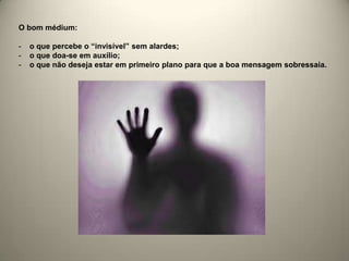 O bom médium:
- o que percebe o “invisível” sem alardes;
- o que doa-se em auxílio;
- o que não deseja estar em primeiro plano para que a boa mensagem sobressaia.
 