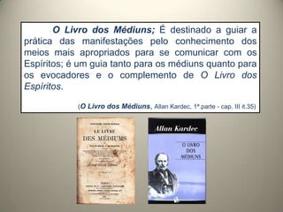 O Livro dos Médiuns; É destinado a guiar a
prática das manifestações pelo conhecimento dos
meios mais apropriados para se comunicar com os
Espíritos; é um guia tanto para os médiuns quanto para
os evocadores e o complemento de O Livro dos
Espíritos.
(O Livro dos Médiuns, Allan Kardec, 1ª.parte - cap. III it.35)
 