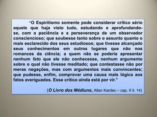 “O Espiritismo somente pode considerar crítico sério
aquele que haja visto tudo, estudando e aprofundando-
se, com a paciência e a perseverança de um observador
consciencioso; que soubesse tanto sobre o assunto quanto o
mais esclarecido dos seus estudiosos; que tivesse alcançado
seus conhecimentos em outros lugares que não nos
romances da ciência; a quem não se poderia apresentar
nenhum fato que ele não conhecesse, nenhum argumento
sobre o qual não tivesse meditado; que contestasse não por
meras negações, mas com argumentos mais convincentes;
que pudesse, enfim, comprovar uma causa mais lógica aos
fatos averiguados. Esse crítico ainda está por vir.”
(O Livro dos Médiuns, Allan Kardec – cap. II it. 14)
 