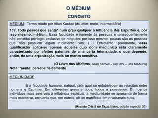 O MÉDIUM
CONCEITO
MÉDIUM: Termo criado por Allan Kardec (do latim: meio, intermediário)
159. Toda pessoa que sente* num grau qualquer a influência dos Espíritos é, por
isso mesmo, médium. Essa faculdade é inerente às pessoas e consequentemente
não constitui privilégio exclusivo de ninguém; por isso mesmo, poucas são as pessoas
que não possuem algum rudimento dela. (...) Entretanto, geralmente, essa
qualificação aplica-se apenas àqueles cujo dom mediúnico está claramente
caracterizado por efeitos patentes de uma certa intensidade, o que depende,
então, de uma organização mais ou menos sensitiva.
(O Livro dos Médiuns, Allan Kardec – cap. XIV – Dos Médiuns)
Nota: *sente: percebe fisicamente
MEDIUNIDADE:
É a faculdade humana, natural, pela qual se estabelecem as relações entre
homens e Espíritos. Em diferentes graus e tipos, todos a possuímos. Em certos
indivíduos mais sensíveis à influência espiritual, a mediunidade se apresenta de forma
mais ostensiva, enquanto que, em outros, ela se manifesta em níveis mais sutis.
(Revista Cristã de Espiritismo, edição especial 05)
 