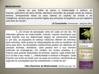 MEDIUNIDADE:
“...Sendo luz que brilha na carne, a mediunidade é atributo do
Espírito, patrimônio da alma imortal, elemento renovador da posição moral da criatura
terrena, enriquecendo todos os seus valores no capítulo da virtude e da
inteligência, sempre que se encontre ligada aos princípios evangélicos na sua trajetória
pela face do mundo”.
(O Consolador, Emmanuel - pergunta 382)
“(...)O círculo de percepção varia em cada um de nós. Há
diferentes gêneros de mediunidade; contudo, importa reconhecer que
cada Espírito vive em determinado degrau de crescimento mental
e, por isso, as equações do esforço mediúnico diferem de indivíduo
para indivíduo, tanto quanto as interpretações da vida se modificam de
alma para alma. As faculdades medianímicas podem ser idênticas em
pessoas diversas, entretanto, cada pessoa tem a sua maneira
particular de empregá-las. Um modelo, em muitas ocasiões, é o
mesmo para grande assembleia de pintores, todavia, cada artista fixá-
lo-á na tela a seu modo. (...) Mediunidade é sintonia e filtragem. Cada
Espírito vive entre as forças com as quais se combina, transmitindo-as
segundo as concepções que lhe caracterizam o modo de ser.”
(Nos Domínios da Mediunidade, André Luiz cap. 12)
 