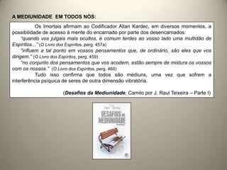 Os Imortais afirmam ao Codificador Allan Kardec, em diversos momentos, a
possibilidade de acesso à mente do encarnado por parte dos desencarnados:
“quando vos julgais mais ocultos, é comum terdes ao vosso lado uma multidão de
Espíritos...” (O Livro dos Espíritos, perg. 457a)
“influem a tal ponto em vossos pensamentos que, de ordinário, são eles que vos
dirigem.” (O Livro dos Espíritos, perg. 459)
“no conjunto dos pensamentos que vos acodem, estão sempre de mistura os vossos
com os nossos.” (O Livro dos Espíritos, perg. 460)
Tudo isso confirma que todos são médiuns, uma vez que sofrem a
interferência psíquica de seres de outra dimensão vibratória.
(Desafios da Mediunidade, Camilo por J. Raul Teixeira – Parte I)
A MEDIUNIDADE EM TODOS NÓS:
 