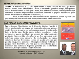 Divaldo - A mediunidade é (...) uma oportunidade de servir. Bênção de Deus, que faculta
manter o contato com a vida espiritual. Graças ao intercâmbio, podemos ter aqui, não apenas a
certeza da sobrevivência da vida após a morte, mas também o equilíbrio para resgatarmos com
proficiência os débitos adquiridos nas encarnações anteriores. E graças à mediunidade que o
homem tem a antevisão do seu futuro espiritual (...).
Assim, a mediunidade tem uma finalidade de alta importância, porque é graças a ela
que o homem se conscientiza das suas responsabilidades de espírito imortal.
FINALIDADE DA MEDIUNIDADE:
NÃO FORÇAR O SEU DESENVOLVIMENTO:
Raul - Segundo Allan Kardec, em O Livro dos Médiuns (cap.XVI it.
198), a mediunidade não deverá ser explorada antes que venha a
eclodir. Dever-se-ia esperar que ela brotasse e, a partir de então, se lhe
daria o devido trato. Sendo assim, embora encontremos muitos
companheiros que se candidatam ao exercício da mediunidade, sem
que jamais hajam sentido coisa alguma que lhes demonstre serem
portadores desse grau ostensivo de mediunidade, as nossas
Instituições Espíritas devem estar sempre em guarda cuidadosa, para
que não inaugurem o sistema de fabricação mediúnica destituída de
qualquer valor doutrinário, uma vez que há companheiros que se
aproximam das Instituições Espíritas, portando tais peculiaridades
mediúnicas já em processo de desabrochamento.
(Diretrizes de Segurança, perg. 1 e 54
Divaldo P. Franco e J. Raul Teixeira)
 