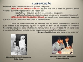CLASSIFICAÇÃO
Podem-se dividir os médiuns em duas grandes categorias:
MÉDIUNS DE EFEITOS FÍSICOS: aqueles que têm o poder de provocar efeitos
materiais ou manifestações ostensivas. Podem ser:
- facultativos (aqueles que têm consciência do seu poder)
- involuntários (aqueles cuja influência se exerce com o seu desconhecimento)
MÉDIUNS DE EFEITOS INTELECTUAIS: os que são mais especialmente propensos
a receberem e a transmitirem as comunicações inteligentes.
Todas as outras variedades se prendem mais ou menos diretamente a uma ou a
outra dessas duas categorias; algumas se ligam às duas. Se se analisam os diferentes
fenômenos produzidos sob a influência mediúnica, ver-se-á que, em todos, há um efeito físico,
e que aos efeitos físicos se junta, o mais frequentemente, um efeito inteligente.
(O Livro dos Médiuns, Allan Kardec – cap. XVI it. 187)
Médium Peixotinho. Ectoplasmia
Efeito físico
Médium Chico Xavier. Psicografia
Efeito intelectual
 