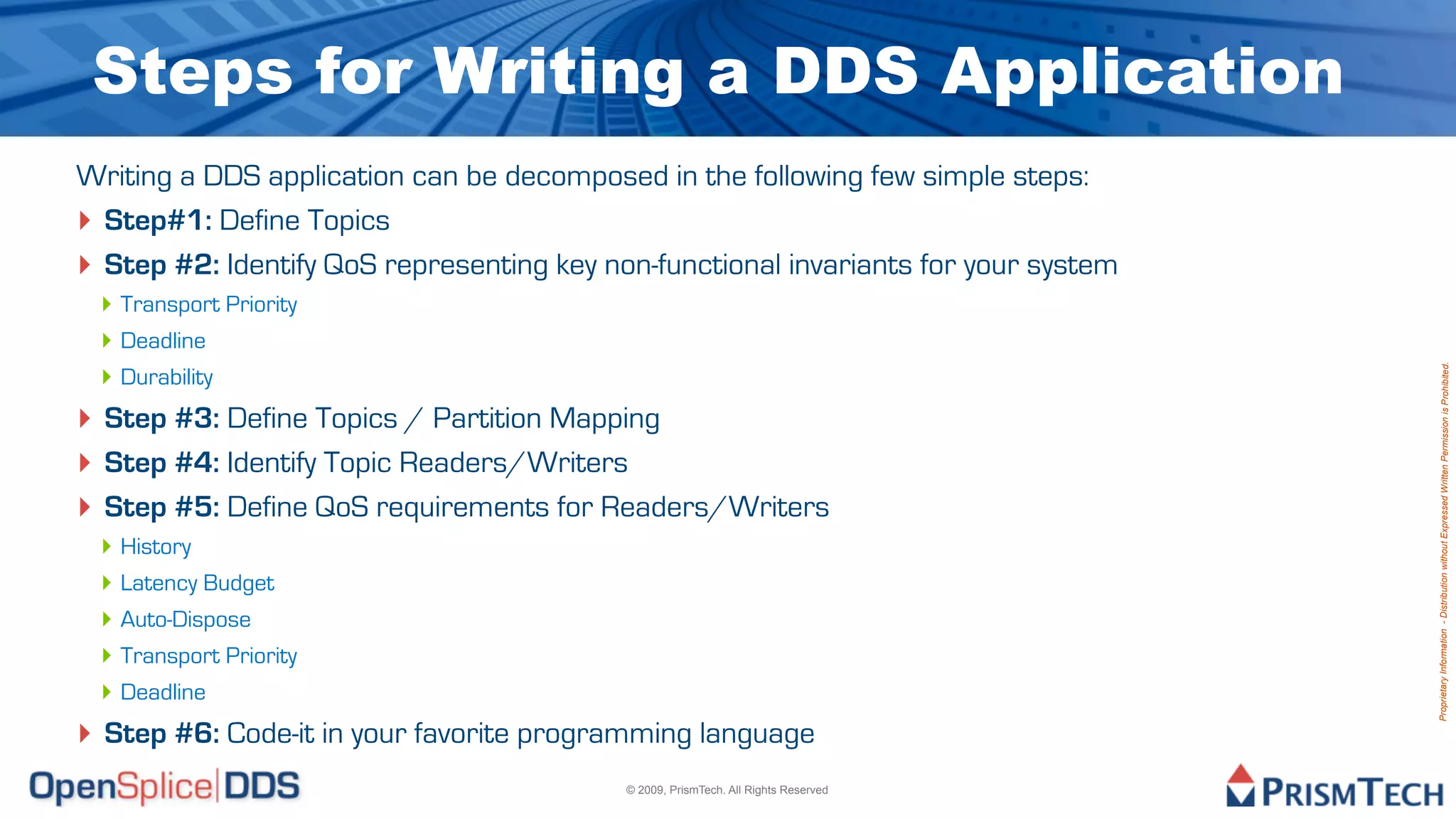 Steps for Writing a DDS Application
Writing a DDS application can be decomposed in the following few simple steps:
‣ Step#1: Define Topics
‣ Step #2: Identify QoS representing key non-functional invariants for your system
 ‣ Transport Priority
 ‣ Deadline
 ‣ Durability




                                                                                     Proprietary Information - Distribution without Expressed Written Permission is Prohibited.
‣ Step #3: Define Topics / Partition Mapping
‣ Step #4: Identify Topic Readers/Writers
‣ Step #5: Define QoS requirements for Readers/Writers
 ‣ History
 ‣ Latency Budget
 ‣ Auto-Dispose
 ‣ Transport Priority
 ‣ Deadline
‣ Step #6: Code-it in your favorite programming language
                                           © 2009, PrismTech. All Rights Reserved
 