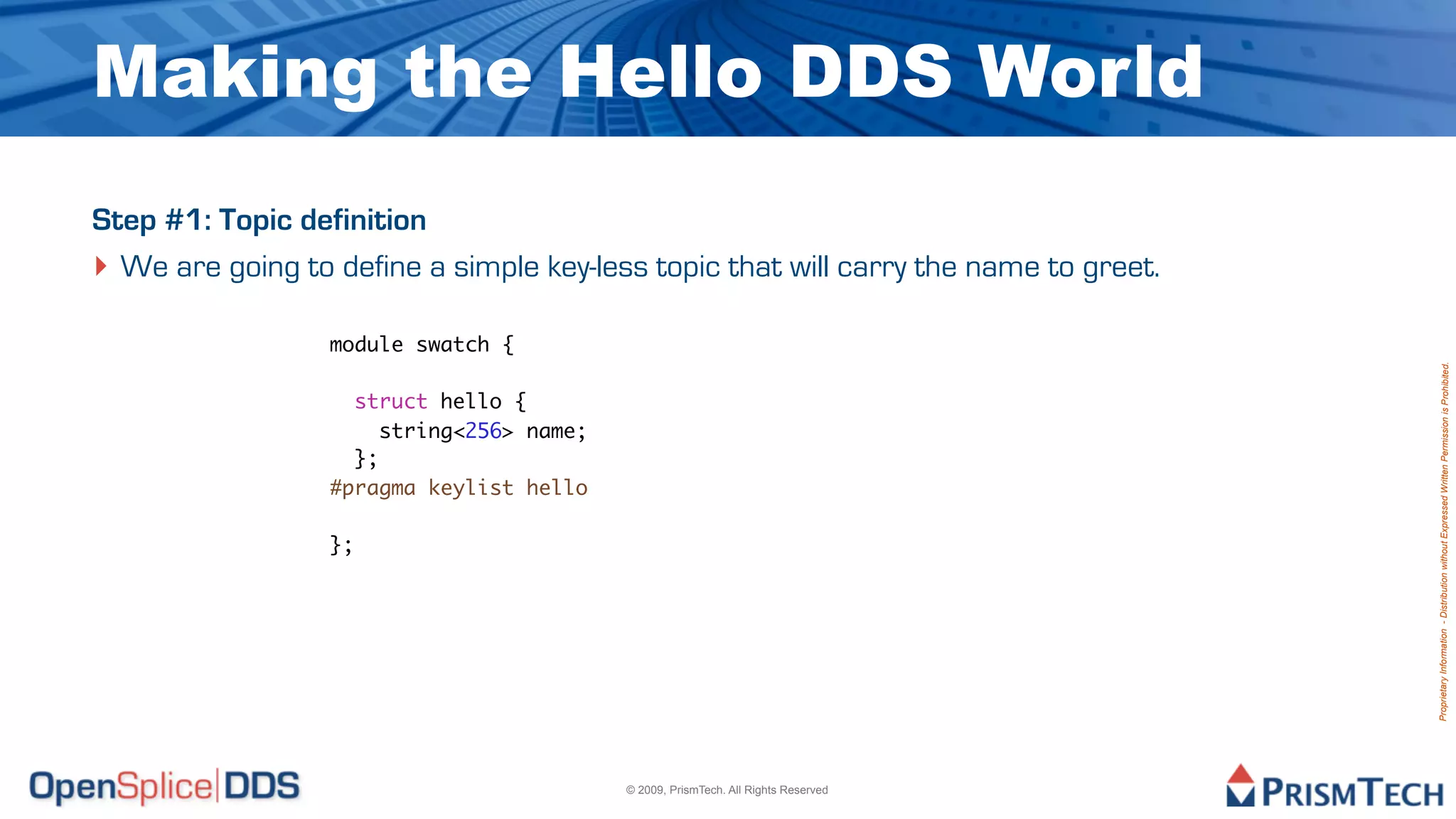 Making the Hello DDS World
Step #1: Topic definition
‣ We are going to define a simple key-less topic that will carry the name to greet.
                  module swatch {




                                                                                      Proprietary Information - Distribution without Expressed Written Permission is Prohibited.
                    struct hello {
                       string<256> name;
                    };
                  #pragma keylist hello

                  };




                                           © 2009, PrismTech. All Rights Reserved
 
