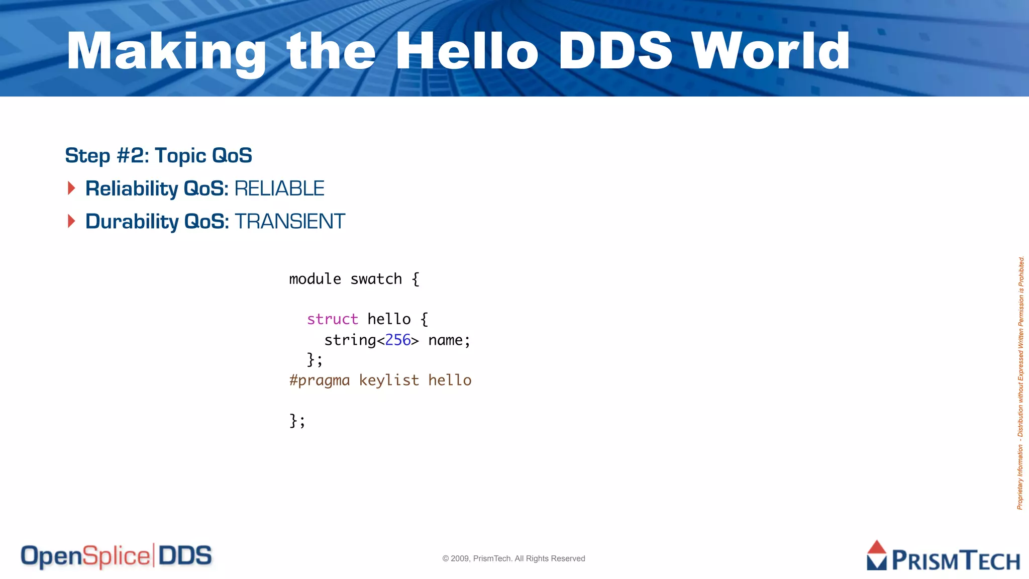 Making the Hello DDS World
Step #2: Topic QoS
‣ Reliability QoS: RELIABLE
‣ Durability QoS: TRANSIENT




                                                                                Proprietary Information - Distribution without Expressed Written Permission is Prohibited.
                     module swatch {

                       struct hello {
                          string<256> name;
                       };
                     #pragma keylist hello

                     };




                                       © 2009, PrismTech. All Rights Reserved
 