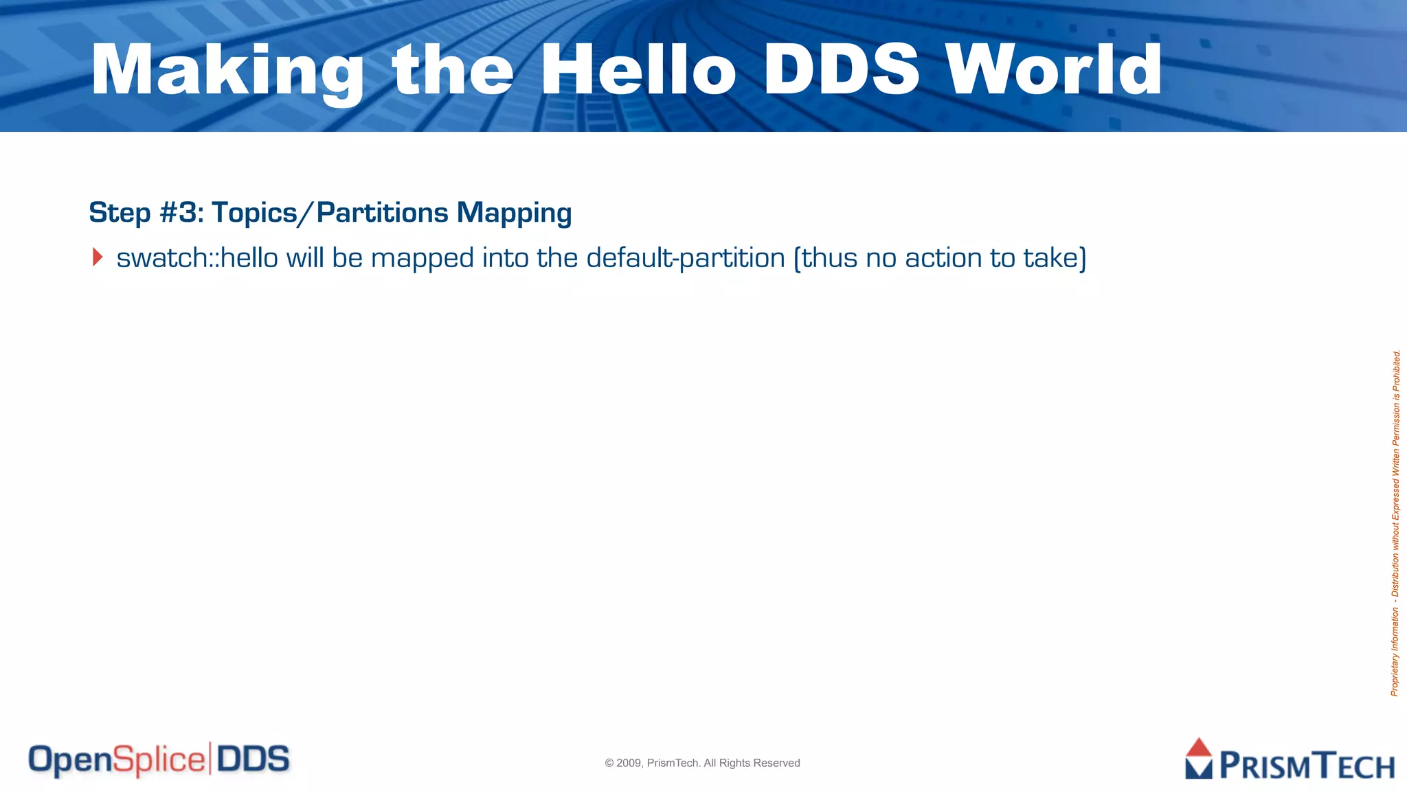 Making the Hello DDS World
Step #3: Topics/Partitions Mapping
‣ swatch::hello will be mapped into the default-partition (thus no action to take)




                                                                                     Proprietary Information - Distribution without Expressed Written Permission is Prohibited.
                                          © 2009, PrismTech. All Rights Reserved
 
