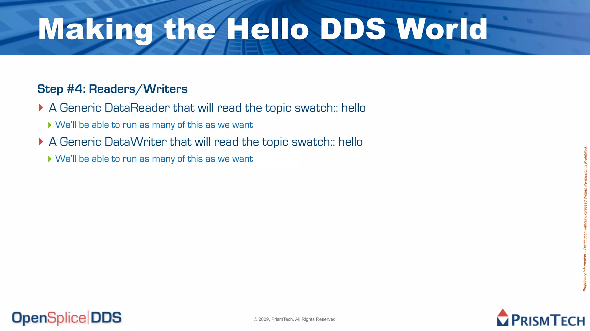 Making the Hello DDS World
Step #4: Readers/Writers
‣ A Generic DataReader that will read the topic swatch:: hello
 ‣ We’ll be able to run as many of this as we want
‣ A Generic DataWriter that will read the topic swatch:: hello




                                                                                              Proprietary Information - Distribution without Expressed Written Permission is Prohibited.
 ‣ We’ll be able to run as many of this as we want




                                                     © 2009, PrismTech. All Rights Reserved
 
