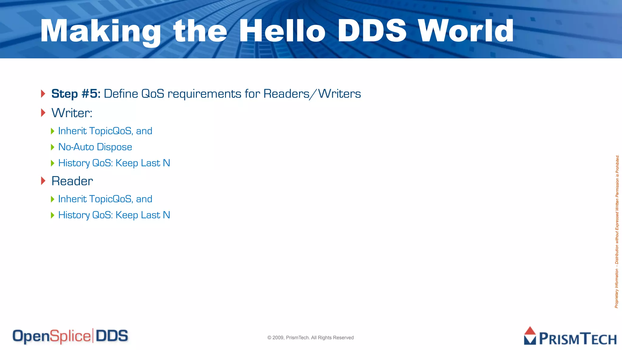 Making the Hello DDS World
‣ Step #5: Define QoS requirements for Readers/Writers
‣ Writer:
 ‣ Inherit TopicQoS, and
 ‣ No-Auto Dispose




                                                                               Proprietary Information - Distribution without Expressed Written Permission is Prohibited.
 ‣ History QoS: Keep Last N
‣ Reader
 ‣ Inherit TopicQoS, and
 ‣ History QoS: Keep Last N




                                      © 2009, PrismTech. All Rights Reserved
 