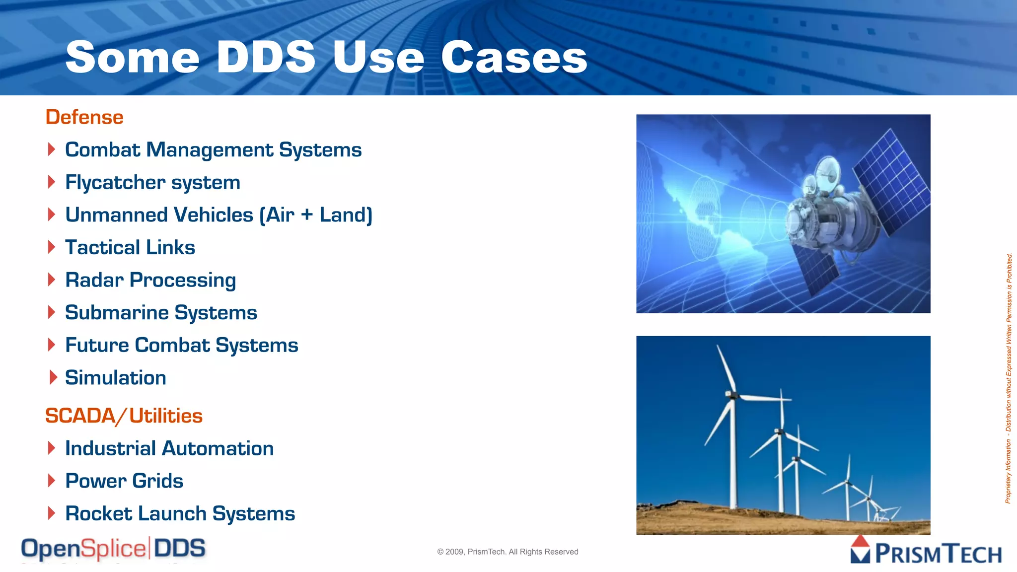 Some DDS Use Cases
Defense
‣ Combat Management Systems
‣ Flycatcher system
‣ Unmanned Vehicles (Air + Land)
‣ Tactical Links




                                                                            Proprietary Information - Distribution without Expressed Written Permission is Prohibited.
‣ Radar Processing
‣ Submarine Systems
‣ Future Combat Systems
‣ Simulation
SCADA/Utilities
‣ Industrial Automation
‣ Power Grids
‣ Rocket Launch Systems
                                   © 2009, PrismTech. All Rights Reserved
 