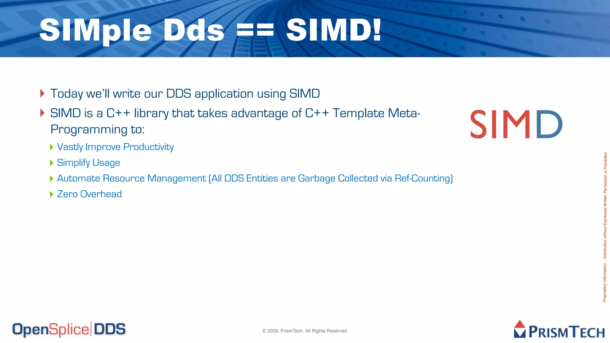 SIMple Dds == SIMD!
‣ Today we’ll write our DDS application using SIMD
‣ SIMD is a C++ library that takes advantage of C++ Template Meta-
  Programming to:
 ‣ Vastly Improve Productivity
                                                                                            SIMD




                                                                                                   Proprietary Information - Distribution without Expressed Written Permission is Prohibited.
 ‣ Simplify Usage
 ‣ Automate Resource Management (All DDS Entities are Garbage Collected via Ref-Counting)
 ‣ Zero Overhead




                                               © 2009, PrismTech. All Rights Reserved
 