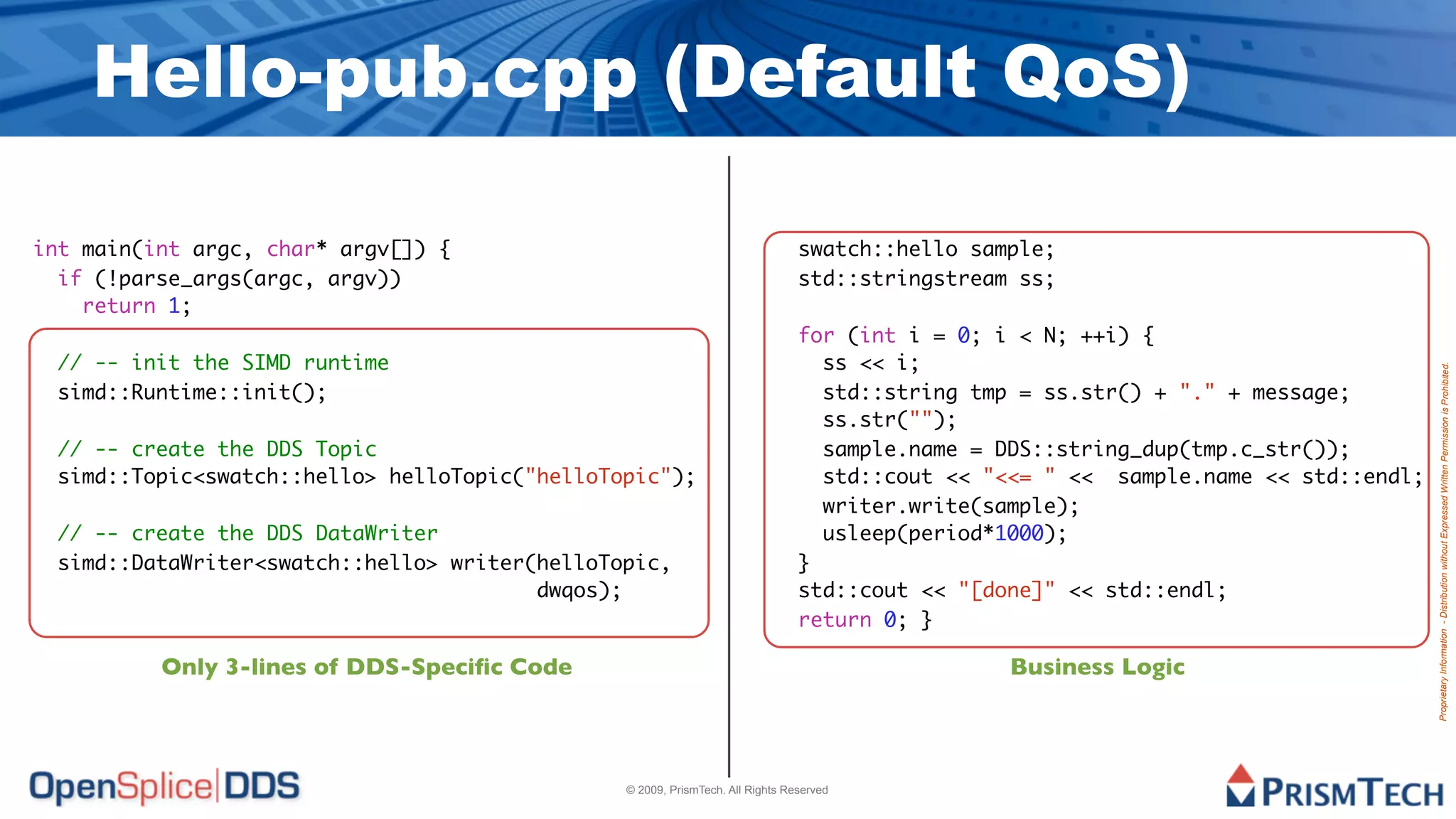 Hello-pub.cpp (Default QoS)

int main(int argc, char* argv[]) {                                             swatch::hello sample;
  if (!parse_args(argc, argv))                                                 std::stringstream ss;
    return 1;
                                                                               for (int i = 0; i < N; ++i) {
 // -- init the SIMD runtime                                                     ss << i;




                                                                                                                                    Proprietary Information - Distribution without Expressed Written Permission is Prohibited.
 simd::Runtime::init();                                                          std::string tmp = ss.str() + "." + message;
                                                                                 ss.str("");
 // -- create the DDS Topic                                                      sample.name = DDS::string_dup(tmp.c_str());
 simd::Topic<swatch::hello> helloTopic("helloTopic");                            std::cout << "<<= " << sample.name << std::endl;
                                                                                 writer.write(sample);
 // -- create the DDS DataWriter                                                 usleep(period*1000);
 simd::DataWriter<swatch::hello> writer(helloTopic,                            }
                                        dwqos);                                std::cout << "[done]" << std::endl;
                                                                               return 0; }

          Only 3-lines of DDS-Speciﬁc Code                                                      Business Logic



                                               © 2009, PrismTech. All Rights Reserved
 