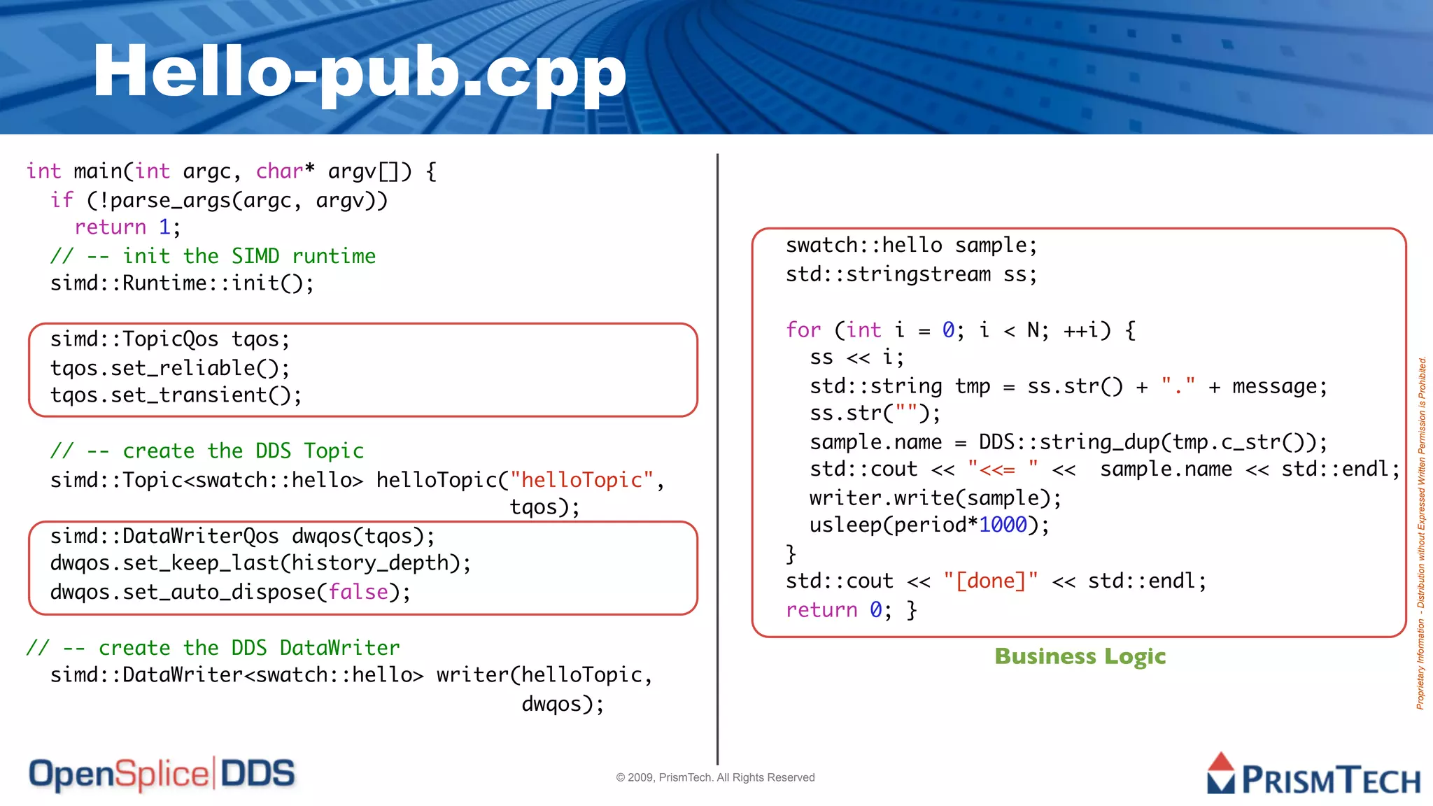Hello-pub.cpp
int main(int argc, char* argv[]) {
  if (!parse_args(argc, argv))
    return 1;
                                                                                swatch::hello sample;
  // -- init the SIMD runtime
  simd::Runtime::init();                                                        std::stringstream ss;


 simd::TopicQos tqos;                                                           for (int i = 0; i < N; ++i) {
                                                                                  ss << i;
 tqos.set_reliable();




                                                                                                                                     Proprietary Information - Distribution without Expressed Written Permission is Prohibited.
 tqos.set_transient();                                                            std::string tmp = ss.str() + "." + message;
                                                                                  ss.str("");
 // -- create the DDS Topic                                                       sample.name = DDS::string_dup(tmp.c_str());
                                                                                  std::cout << "<<= " << sample.name << std::endl;
 simd::Topic<swatch::hello> helloTopic("helloTopic",
                                       tqos);                                     writer.write(sample);
                                                                                  usleep(period*1000);
 simd::DataWriterQos dwqos(tqos);
 dwqos.set_keep_last(history_depth);                                            }
                                                                                std::cout << "[done]" << std::endl;
 dwqos.set_auto_dispose(false);
                                                                                return 0; }
// -- create the DDS DataWriter                                                                  Business Logic
  simd::DataWriter<swatch::hello> writer(helloTopic,
                                         dwqos);


                                                © 2009, PrismTech. All Rights Reserved
 