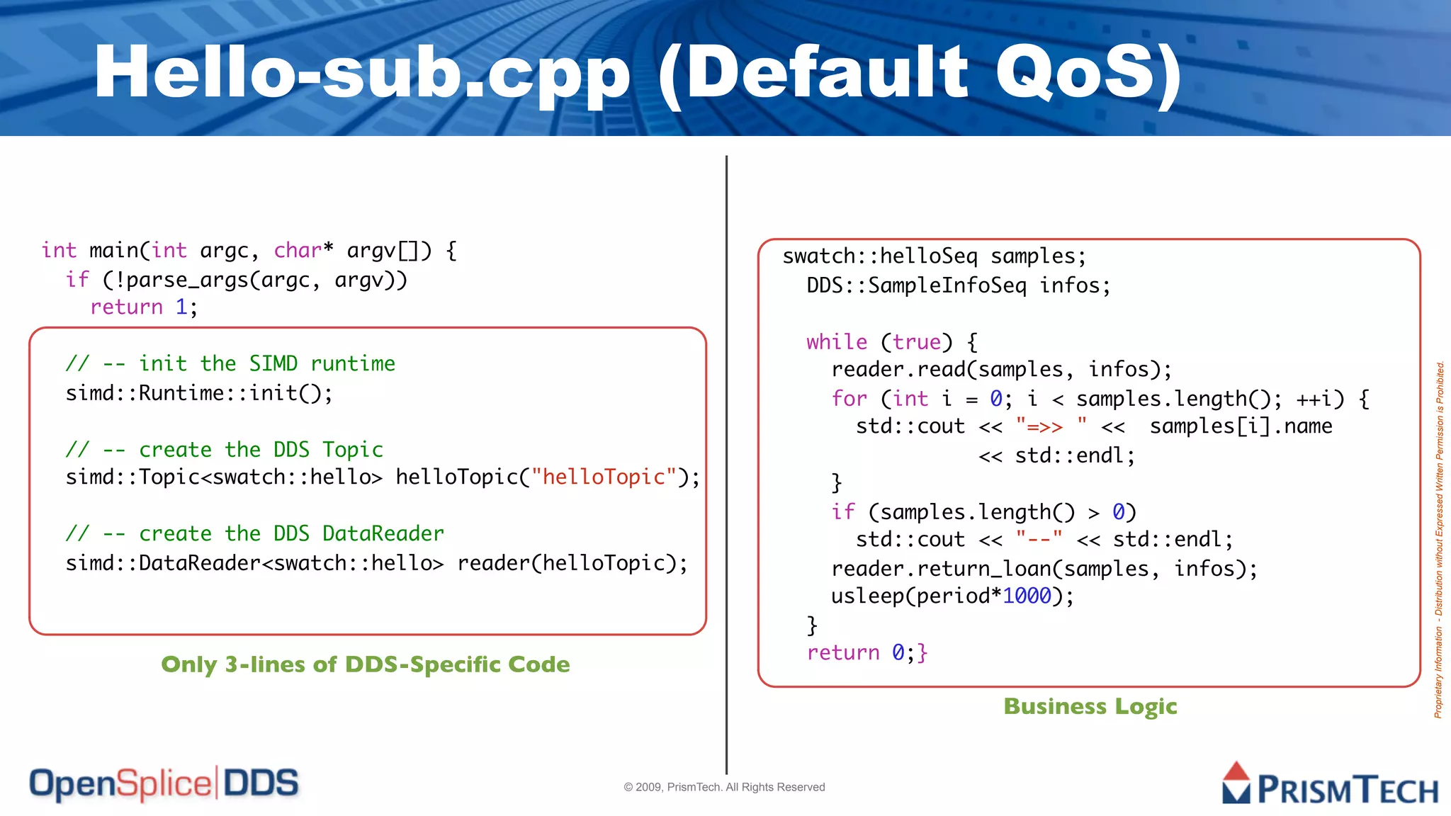 Hello-sub.cpp (Default QoS)

int main(int argc, char* argv[]) {                                         swatch::helloSeq samples;
  if (!parse_args(argc, argv))                                               DDS::SampleInfoSeq infos;
    return 1;
                                                                                while (true) {
 // -- init the SIMD runtime                                                      reader.read(samples, infos);




                                                                                                                                 Proprietary Information - Distribution without Expressed Written Permission is Prohibited.
 simd::Runtime::init();                                                           for (int i = 0; i < samples.length(); ++i) {
                                                                                    std::cout << "=>> " << samples[i].name
 // -- create the DDS Topic                                                                   << std::endl;
 simd::Topic<swatch::hello> helloTopic("helloTopic");                             }
                                                                                  if (samples.length() > 0)
 // -- create the DDS DataReader                                                    std::cout << "--" << std::endl;
 simd::DataReader<swatch::hello> reader(helloTopic);                              reader.return_loan(samples, infos);
                                                                                  usleep(period*1000);
                                                                                }
                                                                                return 0;}
         Only 3-lines of DDS-Speciﬁc Code
                                                                                                Business Logic


                                              © 2009, PrismTech. All Rights Reserved
 