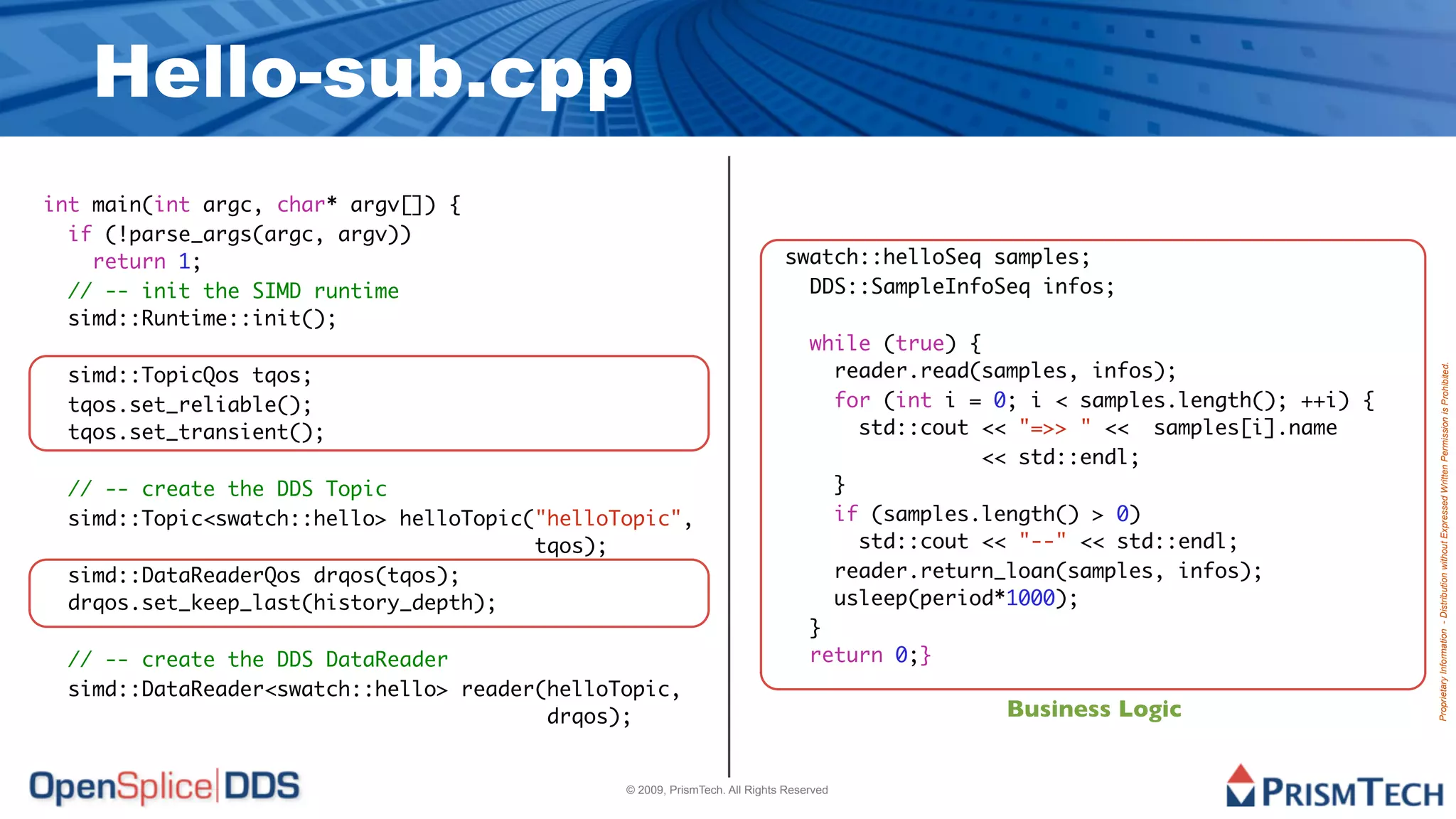 Hello-sub.cpp
int main(int argc, char* argv[]) {
  if (!parse_args(argc, argv))
    return 1;                                                              swatch::helloSeq samples;
  // -- init the SIMD runtime                                                DDS::SampleInfoSeq infos;
  simd::Runtime::init();
                                                                                while (true) {
 simd::TopicQos tqos;                                                             reader.read(samples, infos);




                                                                                                                                 Proprietary Information - Distribution without Expressed Written Permission is Prohibited.
 tqos.set_reliable();                                                             for (int i = 0; i < samples.length(); ++i) {
 tqos.set_transient();                                                              std::cout << "=>> " << samples[i].name
                                                                                              << std::endl;
 // -- create the DDS Topic                                                       }
 simd::Topic<swatch::hello> helloTopic("helloTopic",                              if (samples.length() > 0)
                                       tqos);                                       std::cout << "--" << std::endl;
 simd::DataReaderQos drqos(tqos);                                                 reader.return_loan(samples, infos);
 drqos.set_keep_last(history_depth);                                              usleep(period*1000);
                                                                                }
 // -- create the DDS DataReader                                                return 0;}
 simd::DataReader<swatch::hello> reader(helloTopic,
                                        drqos);                                                 Business Logic


                                              © 2009, PrismTech. All Rights Reserved
 