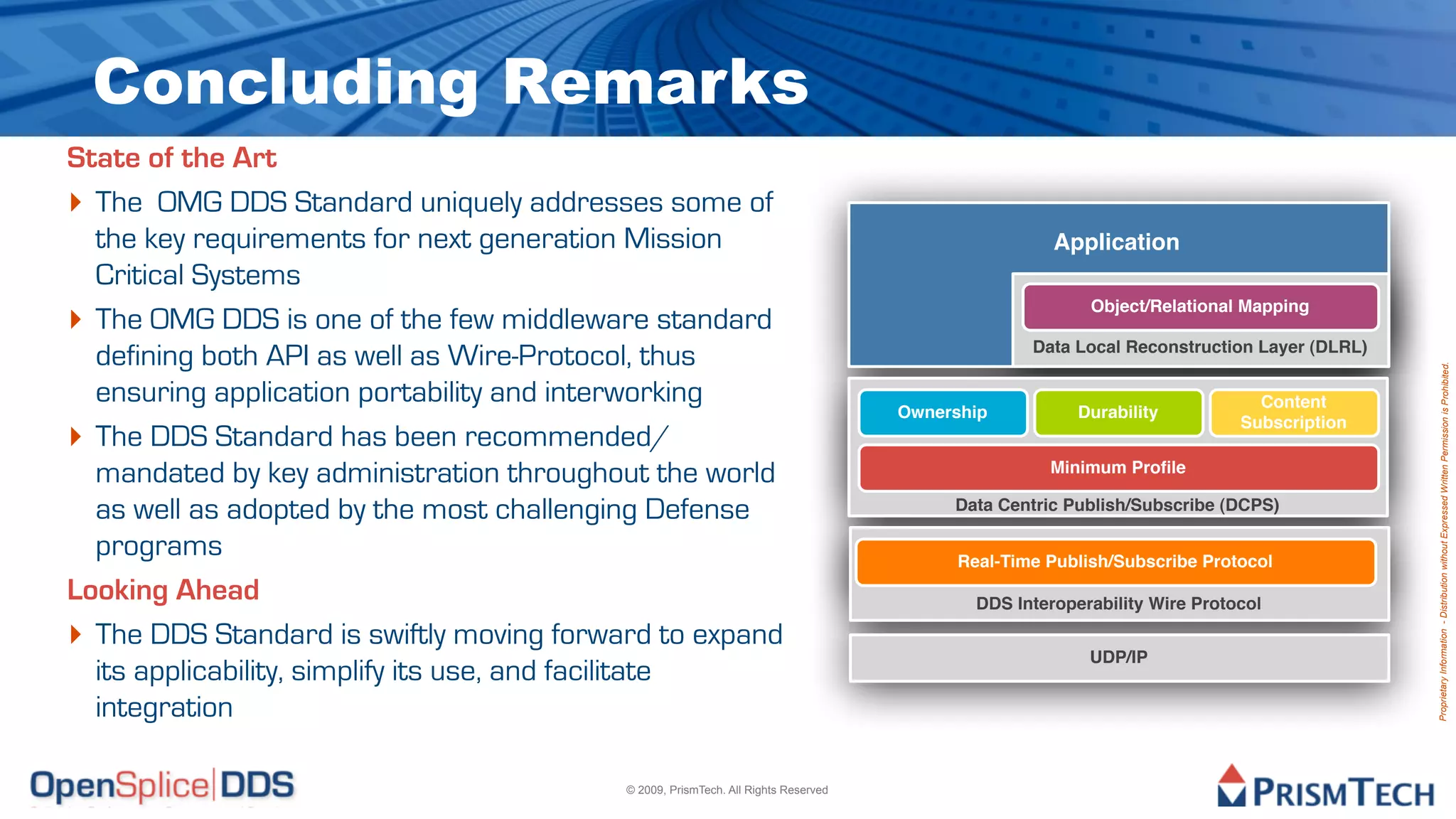 Concluding Remarks
State of the Art
‣ The OMG DDS Standard uniquely addresses some of
  the key requirements for next generation Mission                                                  Application
  Critical Systems
‣ The OMG DDS is one of the few middleware standard                                                     Object/Relational Mapping

                                                                                                 Data Local Reconstruction Layer (DLRL)
  defining both API as well as Wire-Protocol, thus




                                                                                                                                          Proprietary Information - Distribution without Expressed Written Permission is Prohibited.
  ensuring application portability and interworking                                                                         Content
                                                                                   Ownership           Durability
‣ The DDS Standard has been recommended/
                                                                                                                          Subscription


  mandated by key administration throughout the world                                              Minimum Proﬁle

  as well as adopted by the most challenging Defense                                    Data Centric Publish/Subscribe (DCPS)

  programs                                                                               Real-Time Publish/Subscribe Protocol
Looking Ahead                                                                              DDS Interoperability Wire Protocol

‣ The DDS Standard is swiftly moving forward to expand                                                  UDP/IP
  its applicability, simplify its use, and facilitate
  integration

                                          © 2009, PrismTech. All Rights Reserved
 