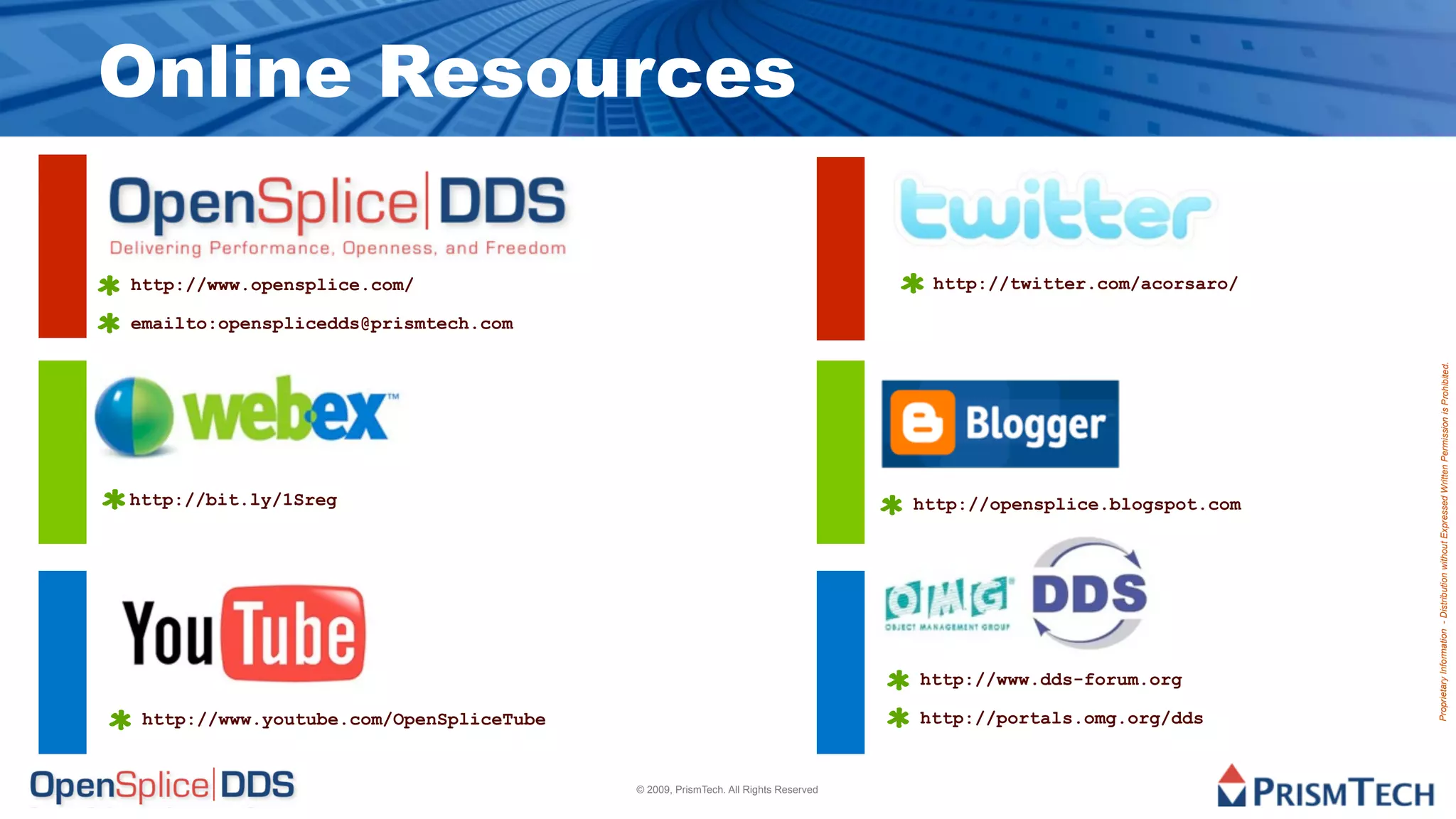 Online Resources

http://www.opensplice.com/                                                         http://twitter.com/acorsaro/

emailto:opensplicedds@prismtech.com




                                                                                                                   Proprietary Information - Distribution without Expressed Written Permission is Prohibited.
http://bit.ly/1Sreg                                                               http://opensplice.blogspot.com




                                                                                  http://www.dds-forum.org

 http://www.youtube.com/OpenSpliceTube                                            http://portals.omg.org/dds


                                         © 2009, PrismTech. All Rights Reserved
 