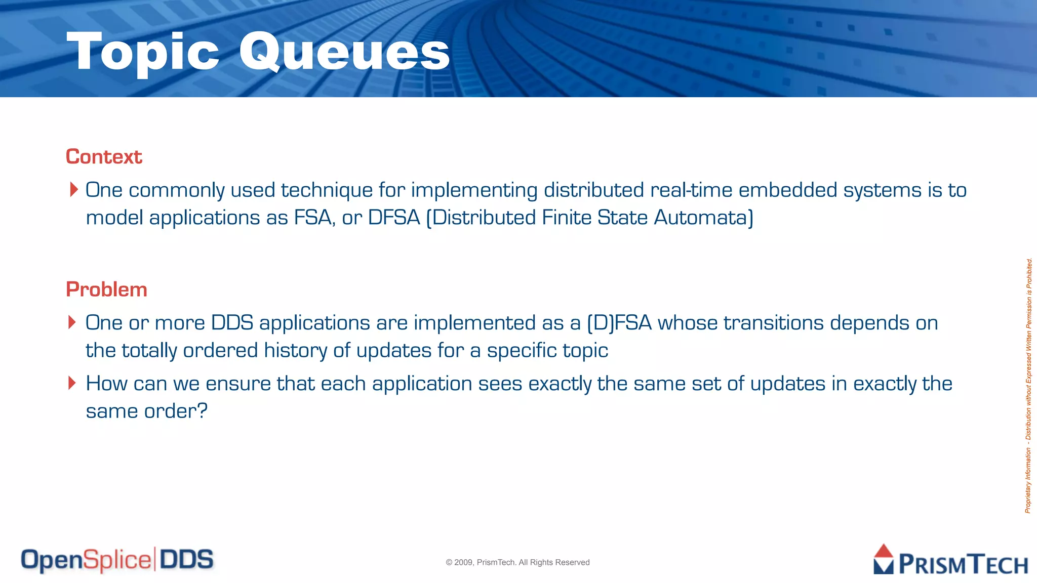 Topic Queues
Context
‣ One commonly used technique for implementing distributed real-time embedded systems is to
  model applications as FSA, or DFSA (Distributed Finite State Automata)




                                                                                                Proprietary Information - Distribution without Expressed Written Permission is Prohibited.
Problem
‣ One or more DDS applications are implemented as a (D)FSA whose transitions depends on
  the totally ordered history of updates for a specific topic
‣ How can we ensure that each application sees exactly the same set of updates in exactly the
  same order?




                                       © 2009, PrismTech. All Rights Reserved
 