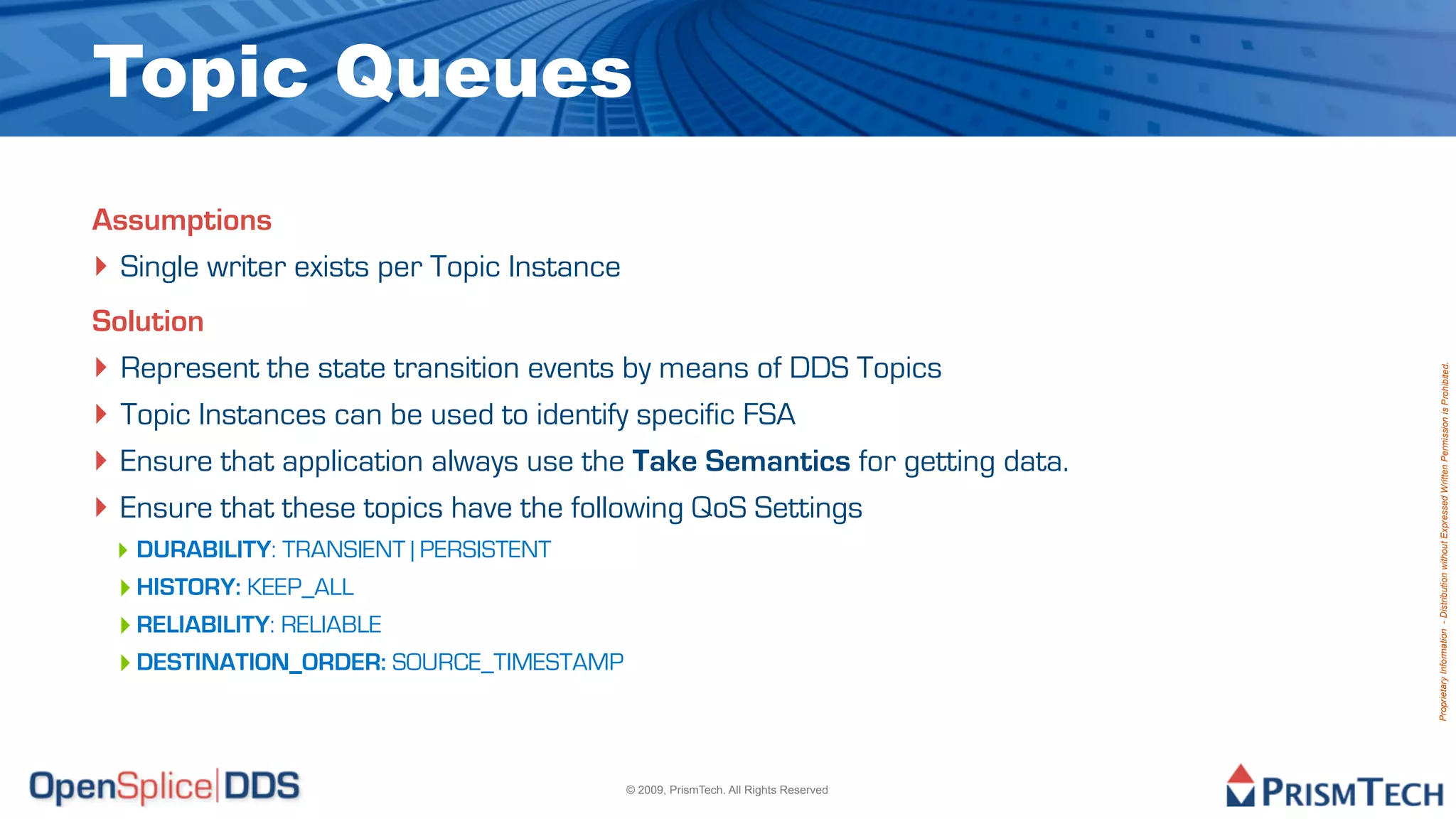 Topic Queues
Assumptions
‣ Single writer exists per Topic Instance
Solution
‣ Represent the state transition events by means of DDS Topics




                                                                                     Proprietary Information - Distribution without Expressed Written Permission is Prohibited.
‣ Topic Instances can be used to identify specific FSA
‣ Ensure that application always use the Take Semantics for getting data.
‣ Ensure that these topics have the following QoS Settings
 ‣ DURABILITY: TRANSIENT | PERSISTENT
 ‣ HISTORY: KEEP_ALL
 ‣ RELIABILITY: RELIABLE
 ‣ DESTINATION_ORDER: SOURCE_TIMESTAMP



                                            © 2009, PrismTech. All Rights Reserved
 
