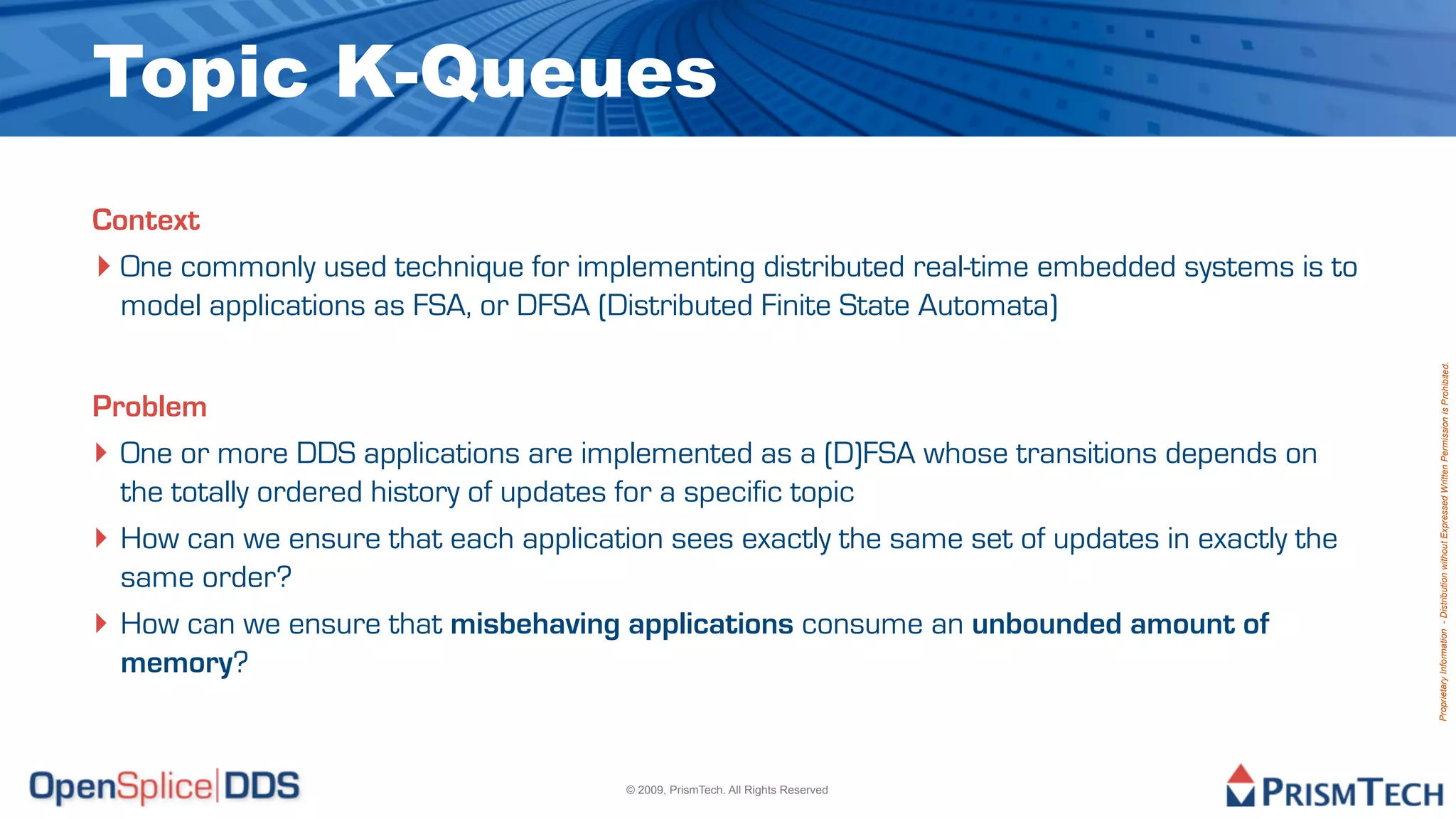 Topic K-Queues
Context
‣ One commonly used technique for implementing distributed real-time embedded systems is to
  model applications as FSA, or DFSA (Distributed Finite State Automata)




                                                                                                Proprietary Information - Distribution without Expressed Written Permission is Prohibited.
Problem
‣ One or more DDS applications are implemented as a (D)FSA whose transitions depends on
  the totally ordered history of updates for a specific topic
‣ How can we ensure that each application sees exactly the same set of updates in exactly the
  same order?
‣ How can we ensure that misbehaving applications consume an unbounded amount of
  memory?


                                       © 2009, PrismTech. All Rights Reserved
 
