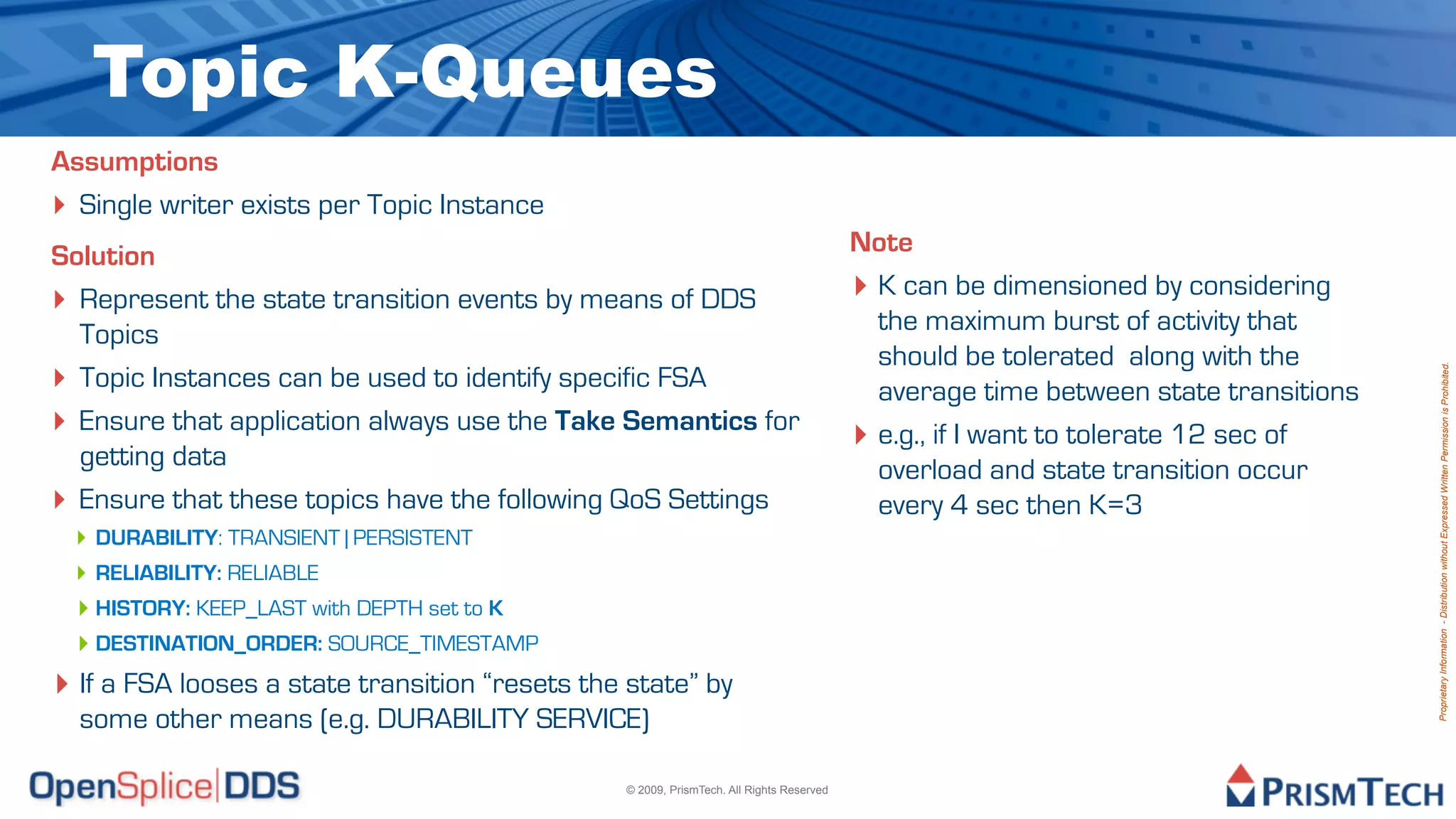 Topic K-Queues
Assumptions
‣ Single writer exists per Topic Instance
Solution                                                                                 Note
‣ Represent the state transition events by means of DDS                                  ‣ K can be dimensioned by considering
  Topics                                                                                   the maximum burst of activity that
                                                                                           should be tolerated along with the
‣ Topic Instances can be used to identify specific FSA




                                                                                                                                    Proprietary Information - Distribution without Expressed Written Permission is Prohibited.
                                                                                           average time between state transitions
‣ Ensure that application always use the Take Semantics for                              ‣ e.g., if I want to tolerate 12 sec of
  getting data                                                                             overload and state transition occur
‣ Ensure that these topics have the following QoS Settings                                 every 4 sec then K=3
  ‣ DURABILITY: TRANSIENT | PERSISTENT
  ‣ RELIABILITY: RELIABLE
  ‣ HISTORY: KEEP_LAST with DEPTH set to K
  ‣ DESTINATION_ORDER: SOURCE_TIMESTAMP
‣ If a FSA looses a state transition “resets the state” by
  some other means (e.g. DURABILITY SERVICE)

                                                © 2009, PrismTech. All Rights Reserved
 