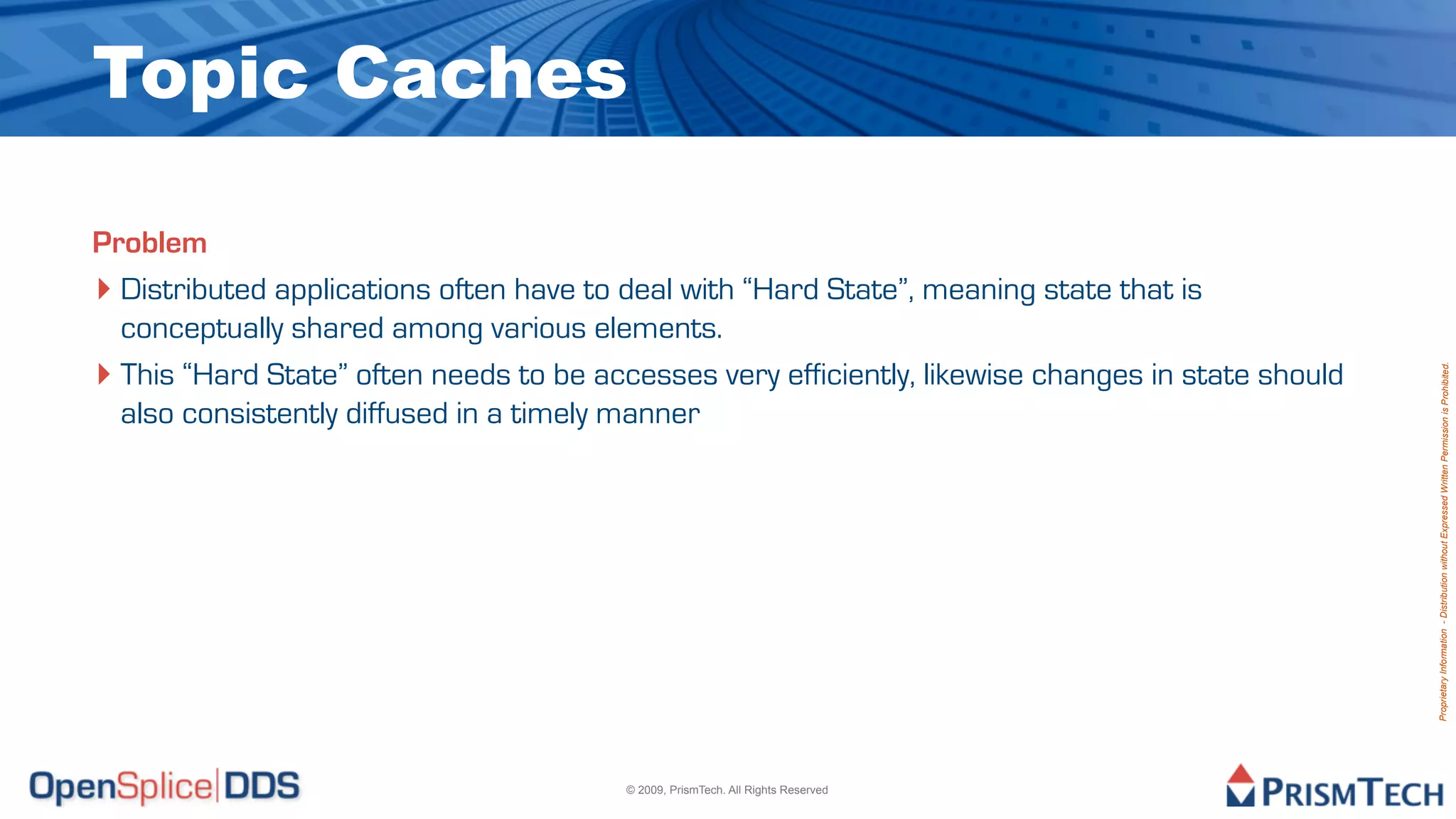 Topic Caches

Problem
‣ Distributed applications often have to deal with “Hard State”, meaning state that is
  conceptually shared among various elements.
‣ This “Hard State” often needs to be accesses very efficiently, likewise changes in state should




                                                                                                    Proprietary Information - Distribution without Expressed Written Permission is Prohibited.
  also consistently diffused in a timely manner




                                         © 2009, PrismTech. All Rights Reserved
 