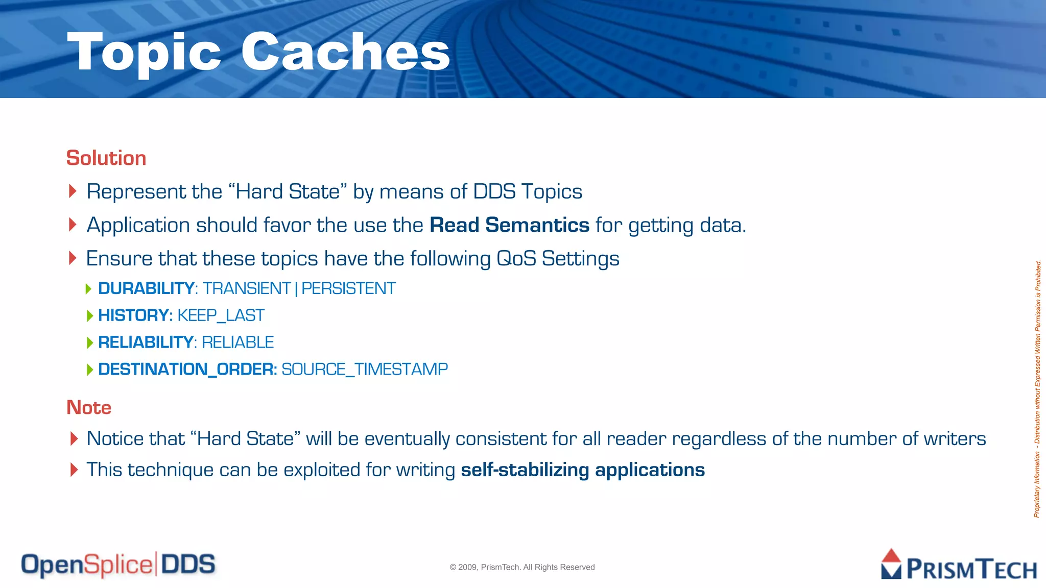 Topic Caches
Solution
‣ Represent the “Hard State” by means of DDS Topics
‣ Application should favor the use the Read Semantics for getting data.
‣ Ensure that these topics have the following QoS Settings




                                                                                                              Proprietary Information - Distribution without Expressed Written Permission is Prohibited.
 ‣ DURABILITY: TRANSIENT | PERSISTENT
 ‣ HISTORY: KEEP_LAST
 ‣ RELIABILITY: RELIABLE
 ‣ DESTINATION_ORDER: SOURCE_TIMESTAMP
Note
‣ Notice that “Hard State” will be eventually consistent for all reader regardless of the number of writers
‣ This technique can be exploited for writing self-stabilizing applications


                                            © 2009, PrismTech. All Rights Reserved
 
