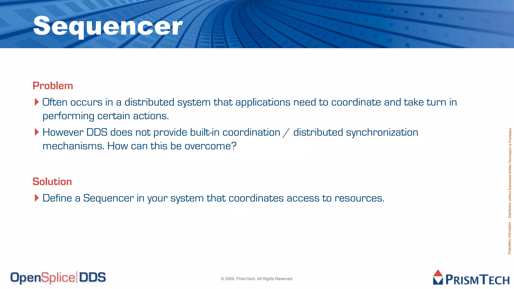 Sequencer

Problem
‣ Often occurs in a distributed system that applications need to coordinate and take turn in
  performing certain actions.
‣ However DDS does not provide built-in coordination / distributed synchronization




                                                                                               Proprietary Information - Distribution without Expressed Written Permission is Prohibited.
  mechanisms. How can this be overcome?


Solution
‣ Define a Sequencer in your system that coordinates access to resources.




                                        © 2009, PrismTech. All Rights Reserved
 