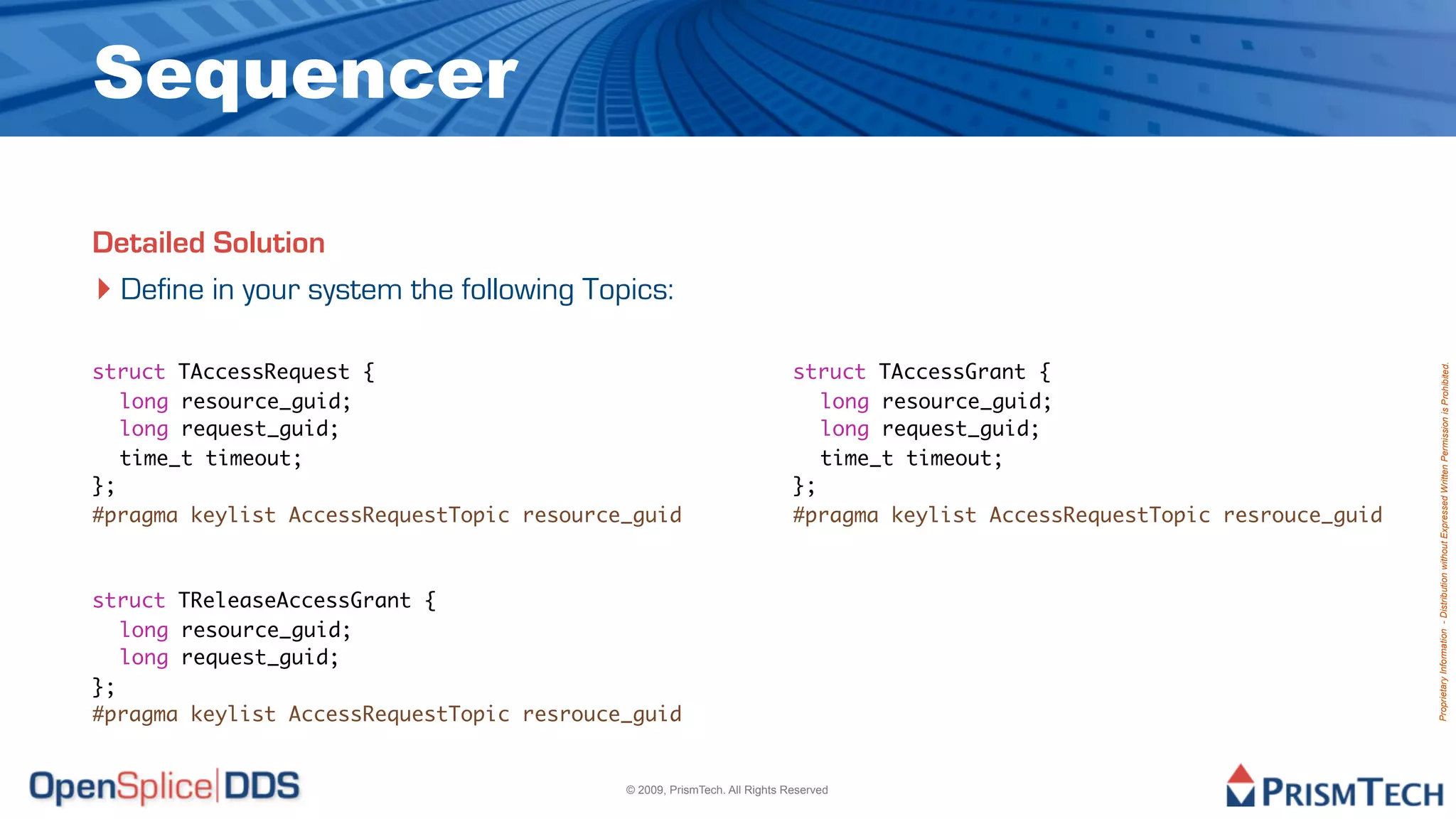 Sequencer

Detailed Solution
‣ Define in your system the following Topics:

struct TAccessRequest {                                                   struct TAccessGrant {




                                                                                                                             Proprietary Information - Distribution without Expressed Written Permission is Prohibited.
	 long resource_guid;                                                     	 long resource_guid;
	 long request_guid;                                                      	 long request_guid;
	 time_t timeout;                                                         	 time_t timeout;
};                                                                        };
#pragma keylist AccessRequestTopic resource_guid                          #pragma keylist AccessRequestTopic resrouce_guid



struct TReleaseAccessGrant {
	 long resource_guid;
	 long request_guid;
};
#pragma keylist AccessRequestTopic resrouce_guid


                                           © 2009, PrismTech. All Rights Reserved
 