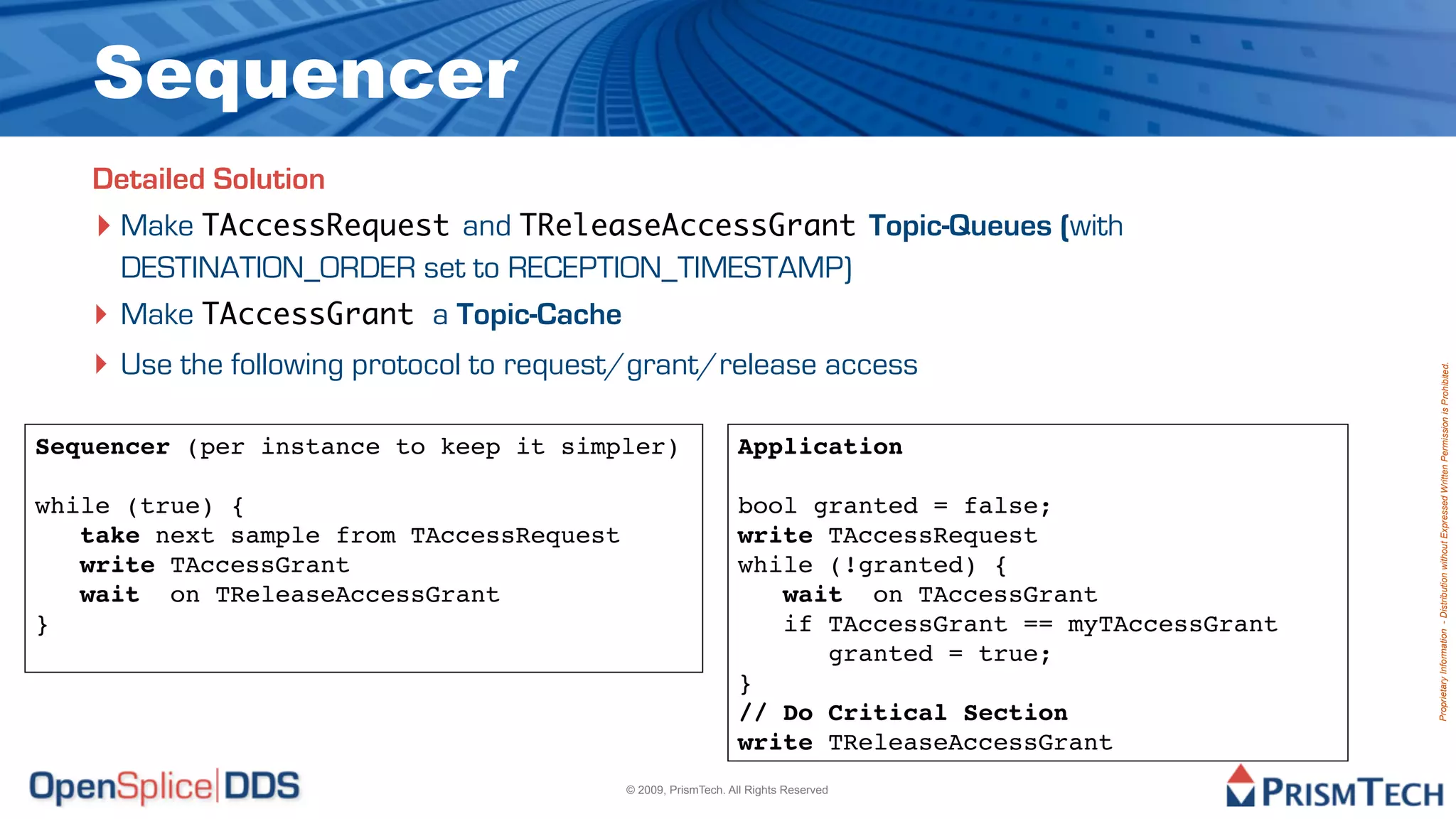 Sequencer
   Detailed Solution
   ‣ Make TAccessRequest and TReleaseAccessGrant Topic-Queues (with
     DESTINATION_ORDER set to RECEPTION_TIMESTAMP)
   ‣ Make TAccessGrant a Topic-Cache
   ‣ Use the following protocol to request/grant/release access




                                                                                                     Proprietary Information - Distribution without Expressed Written Permission is Prohibited.
Sequencer (per instance to keep it simpler)                   Application

while (true) {                                                bool granted = false;
   take next sample from TAccessRequest                       write TAccessRequest
   write TAccessGrant                                         while (!granted) {
   wait on TReleaseAccessGrant                                   wait on TAccessGrant
}                                                                if TAccessGrant == myTAccessGrant
                                                                    granted = true;
                                                              }
                                                              // Do Critical Section
                                                              write TReleaseAccessGrant
                                          © 2009, PrismTech. All Rights Reserved
 