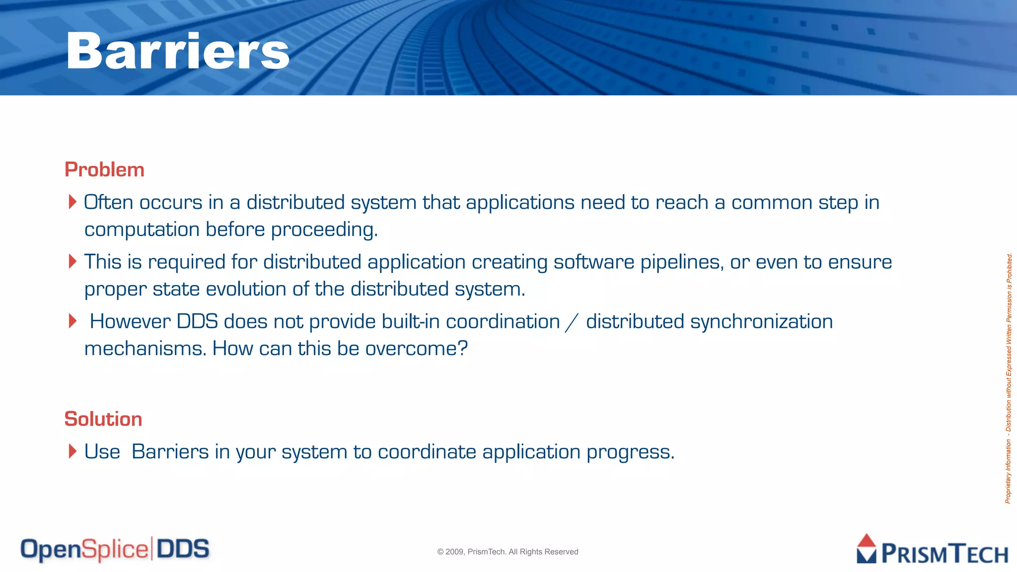 Barriers

Problem
‣ Often occurs in a distributed system that applications need to reach a common step in
  computation before proceeding.
‣ This is required for distributed application creating software pipelines, or even to ensure




                                                                                                Proprietary Information - Distribution without Expressed Written Permission is Prohibited.
  proper state evolution of the distributed system.
‣ However DDS does not provide built-in coordination / distributed synchronization
  mechanisms. How can this be overcome?


Solution
‣ Use Barriers in your system to coordinate application progress.


                                         © 2009, PrismTech. All Rights Reserved
 