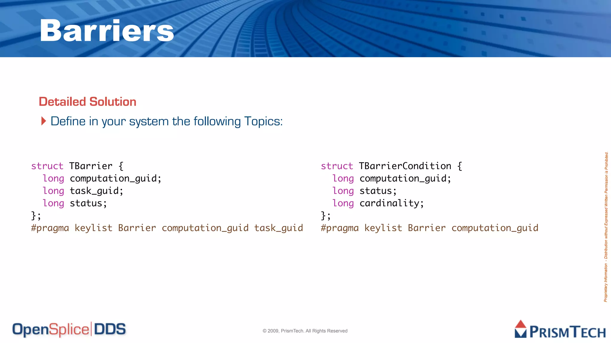 Barriers

 Detailed Solution
 ‣ Define in your system the following Topics:




                                                                                                              Proprietary Information - Distribution without Expressed Written Permission is Prohibited.
struct TBarrier {                                                  struct TBarrierCondition {
	 long computation_guid;                                           	 long computation_guid;
	 long task_guid;                                                  	 long status;
	 long status;                                                     	 long cardinality;
};                                                                 };
#pragma keylist Barrier computation_guid task_guid                 #pragma keylist Barrier computation_guid




                                          © 2009, PrismTech. All Rights Reserved
 