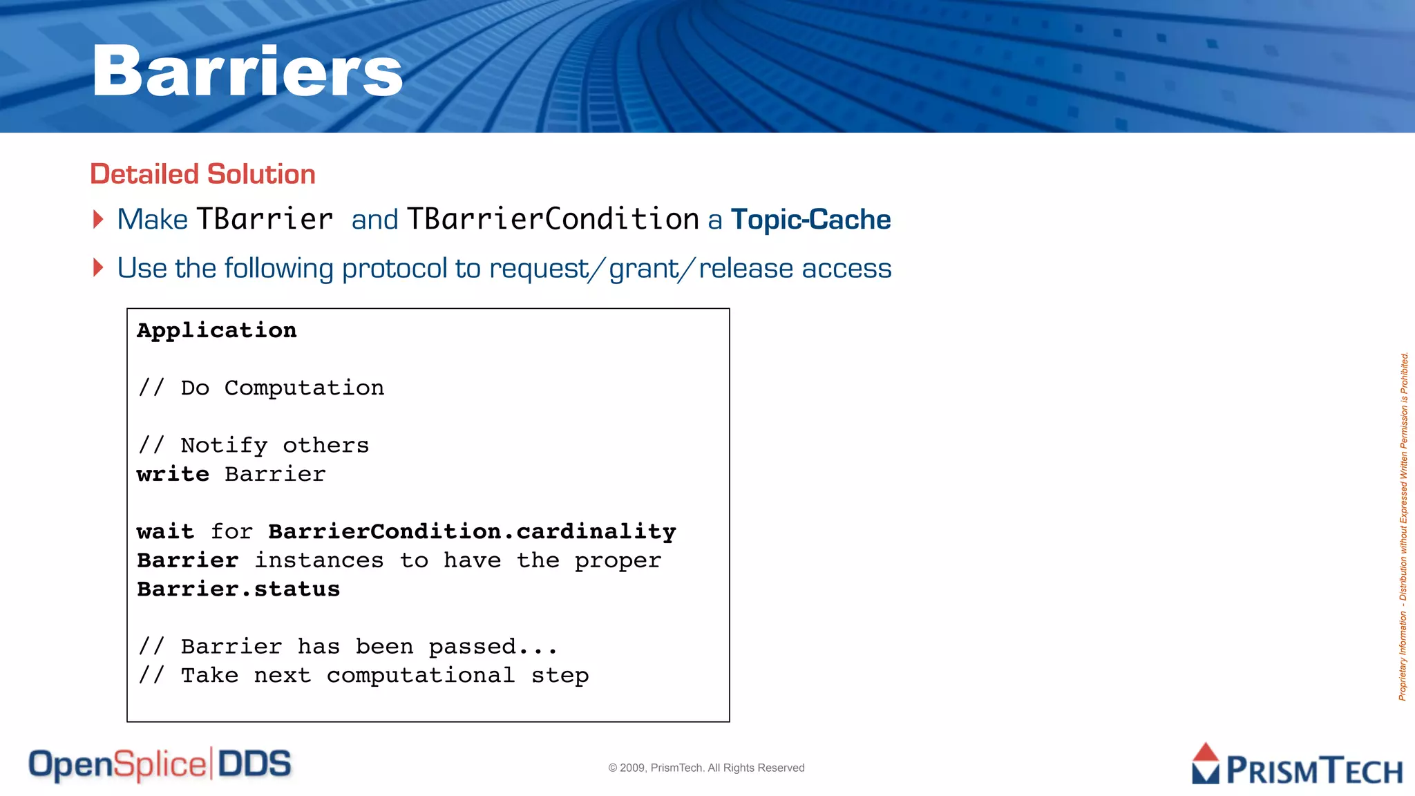Barriers
Detailed Solution
‣ Make TBarrier and TBarrierCondition a Topic-Cache
‣ Use the following protocol to request/grant/release access
   Application




                                                                               Proprietary Information - Distribution without Expressed Written Permission is Prohibited.
   // Do Computation

   // Notify others
   write Barrier

   wait for BarrierCondition.cardinality
   Barrier instances to have the proper
   Barrier.status

   // Barrier has been passed...
   // Take next computational step


                                      © 2009, PrismTech. All Rights Reserved
 