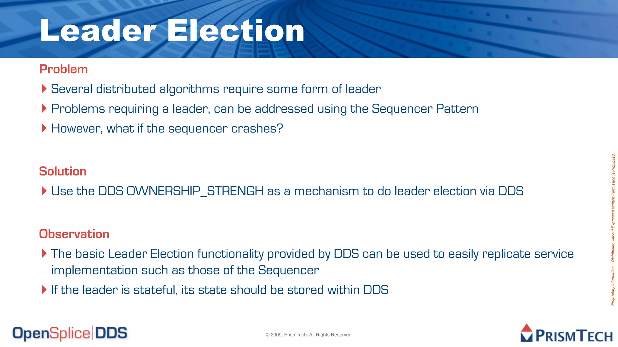 Leader Election
Problem
‣ Several distributed algorithms require some form of leader
‣ Problems requiring a leader, can be addressed using the Sequencer Pattern
‣ However, what if the sequencer crashes?




                                                                                                    Proprietary Information - Distribution without Expressed Written Permission is Prohibited.
Solution
‣ Use the DDS OWNERSHIP_STRENGH as a mechanism to do leader election via DDS

Observation
‣ The basic Leader Election functionality provided by DDS can be used to easily replicate service
  implementation such as those of the Sequencer
‣ If the leader is stateful, its state should be stored within DDS

                                         © 2009, PrismTech. All Rights Reserved
 