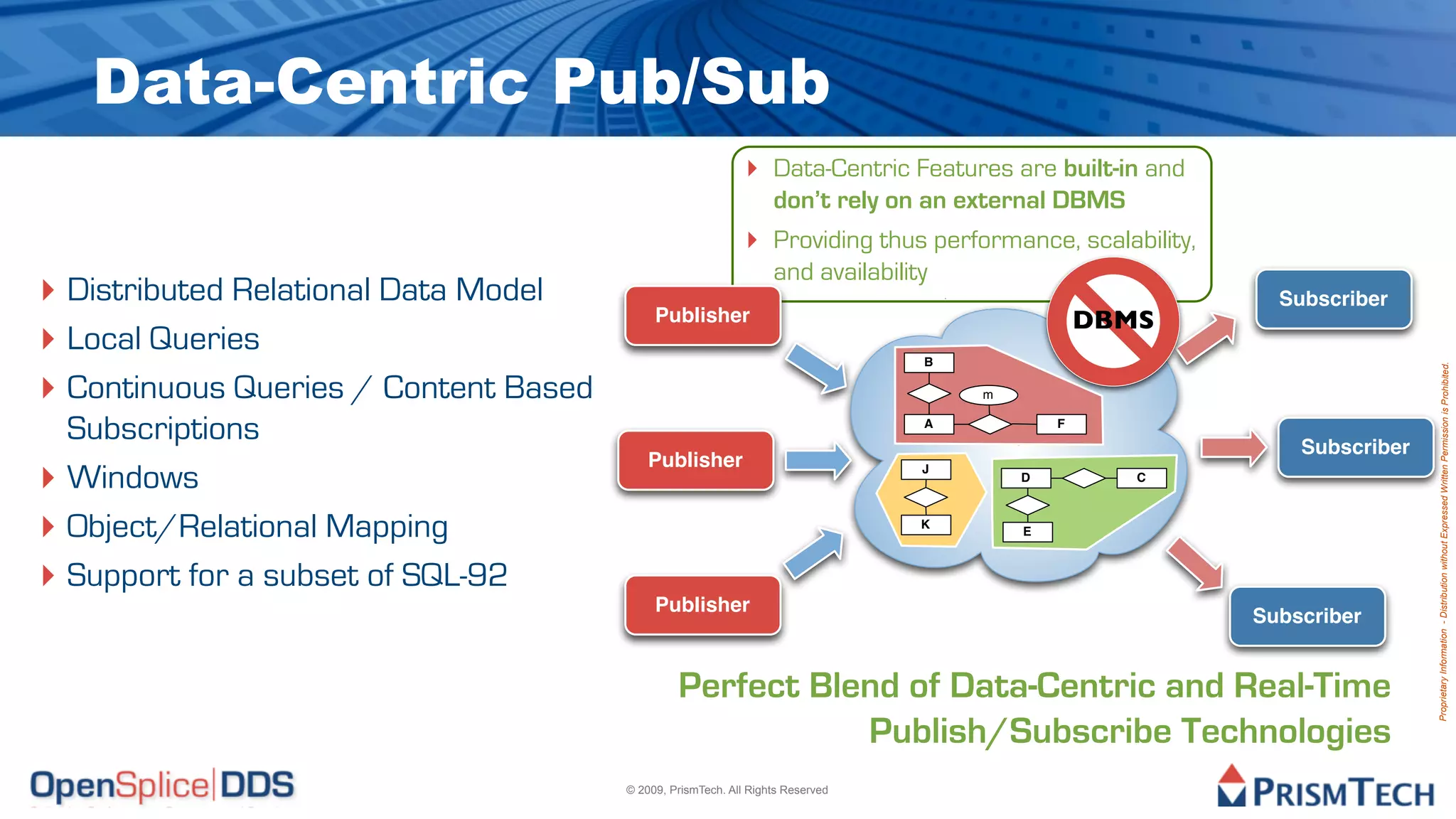 Data-Centric Pub/Sub
                                                             ‣ Data-Centric Features are built-in and
                                                                  don’t rely on an external DBMS
                                                             ‣ Providing thus performance, scalability,
                                                                  and availability
‣ Distributed Relational Data Model                                                                         Subscriber
                                            Publisher                                            DBMS
‣ Local Queries                                                                  B

‣ Continuous Queries / Content Based




                                                                                                                           Proprietary Information - Distribution without Expressed Written Permission is Prohibited.
                                                                                     m


  Subscriptions                                                                  A           F

                                                                                                              Subscriber
‣ Windows
                                           Publisher                             J
                                                                                         D          C



‣ Object/Relational Mapping                                                      K
                                                                                         E



‣ Support for a subset of SQL-92
                                            Publisher
                                                                                                          Subscriber


                                                Perfect Blend of Data-Centric and Real-Time
                                                           Publish/Subscribe Technologies
                                       © 2009, PrismTech. All Rights Reserved
 
