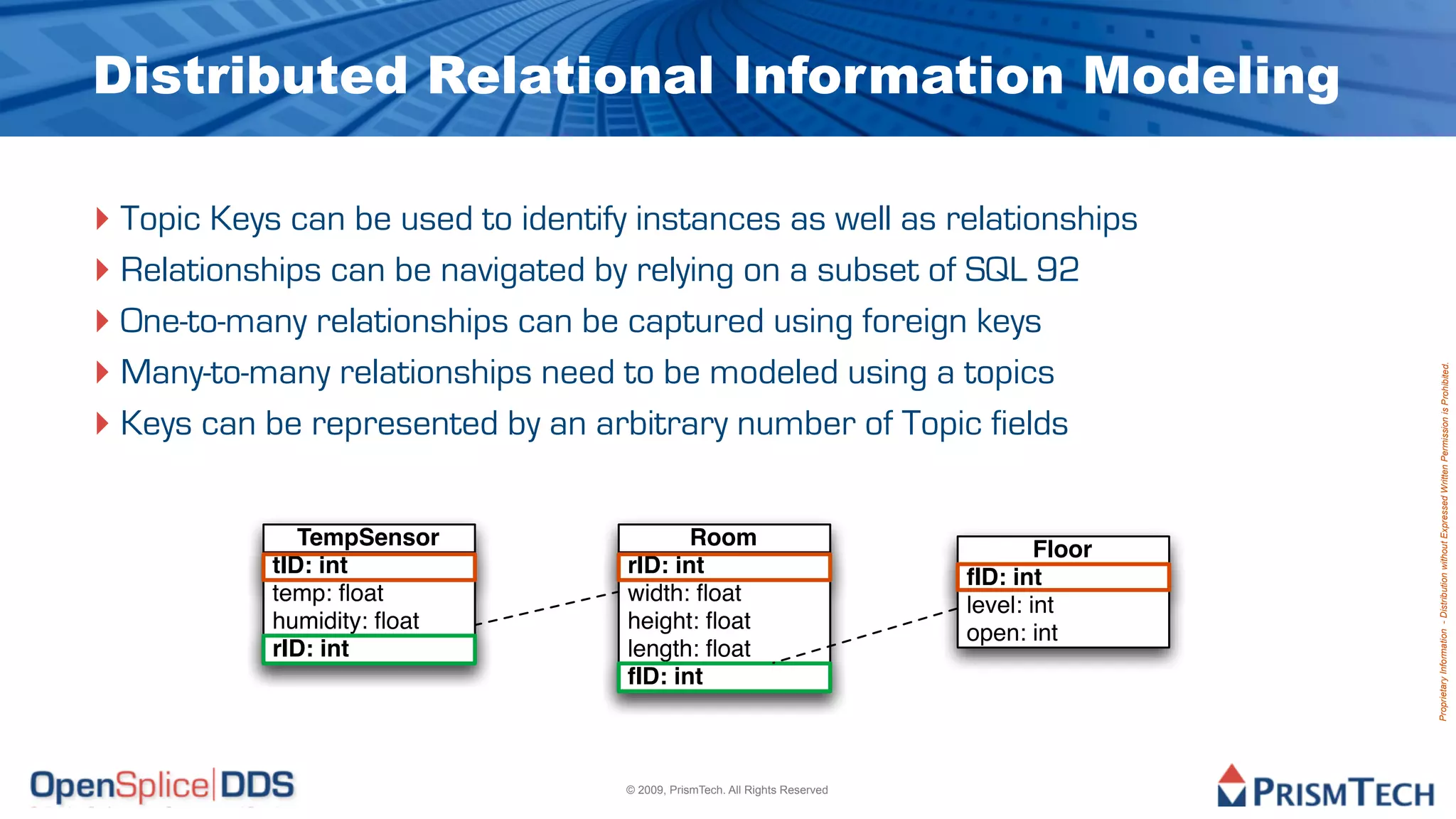 Distributed Relational Information Modeling

‣ Topic Keys can be used to identify instances as well as relationships
‣ Relationships can be navigated by relying on a subset of SQL 92
‣ One-to-many relationships can be captured using foreign keys
‣ Many-to-many relationships need to be modeled using a topics




                                                                                             Proprietary Information - Distribution without Expressed Written Permission is Prohibited.
‣ Keys can be represented by an arbitrary number of Topic fields

               TempSensor                  Room
                                                                                     Floor
            tID: int                rID: int                                 fID: int
            temp: ﬂoat              width: ﬂoat                              level: int
            humidity: ﬂoat          height: ﬂoat                             open: int
            rID: int                length: ﬂoat
                                    fID: int



                                    © 2009, PrismTech. All Rights Reserved
 