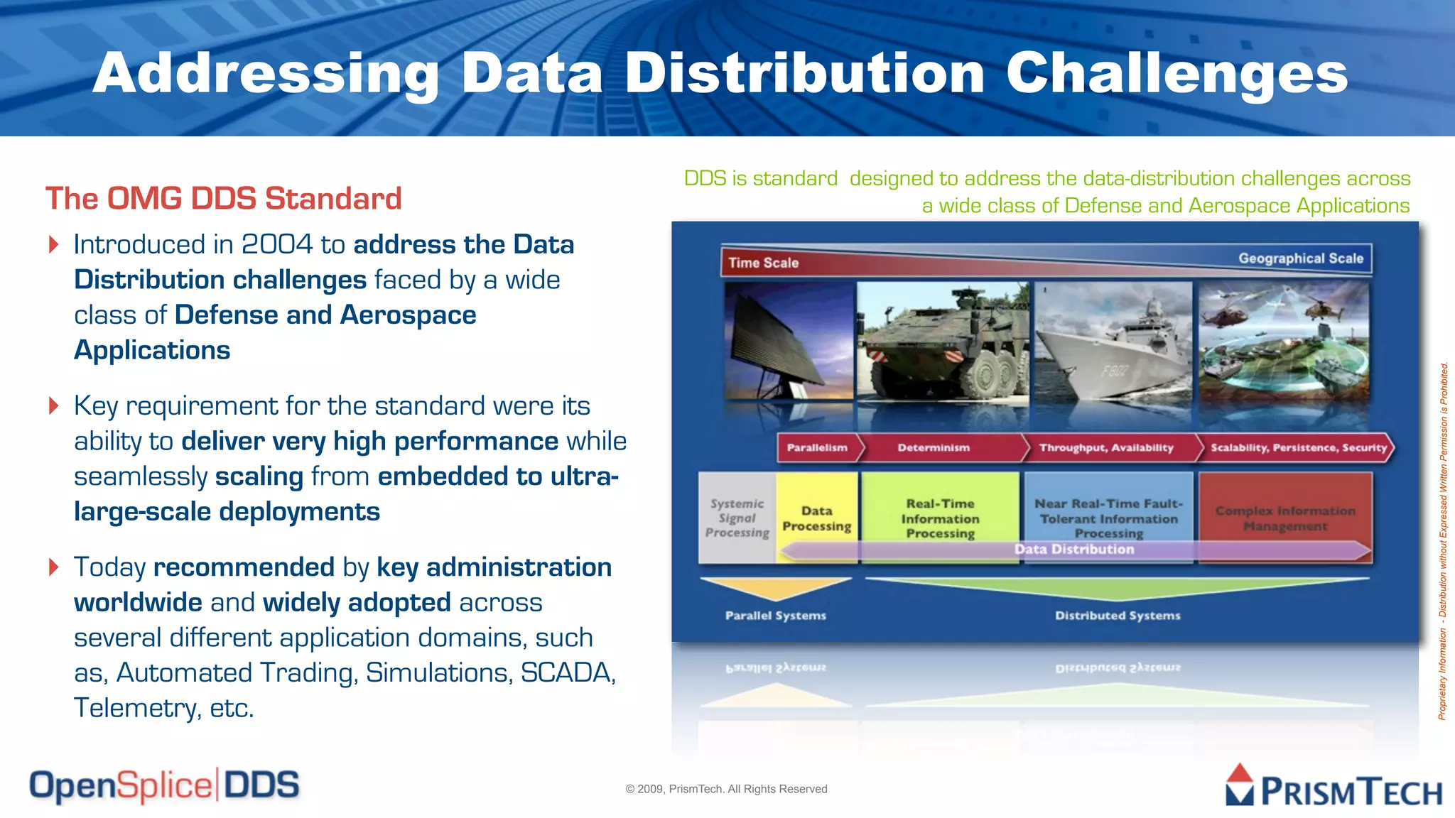 Addressing Data Distribution Challenges
                                                          DDS is standard designed to address the data-distribution challenges across
The OMG DDS Standard                                                             a wide class of Defense and Aerospace Applications
‣ Introduced in 2004 to address the Data
  Distribution challenges faced by a wide
  class of Defense and Aerospace
  Applications




                                                                                                                                        Proprietary Information - Distribution without Expressed Written Permission is Prohibited.
‣ Key requirement for the standard were its
  ability to deliver very high performance while
  seamlessly scaling from embedded to ultra-
  large-scale deployments
‣ Today recommended by key administration
  worldwide and widely adopted across
  several different application domains, such
  as, Automated Trading, Simulations, SCADA,
  Telemetry, etc.

                                                © 2009, PrismTech. All Rights Reserved
 