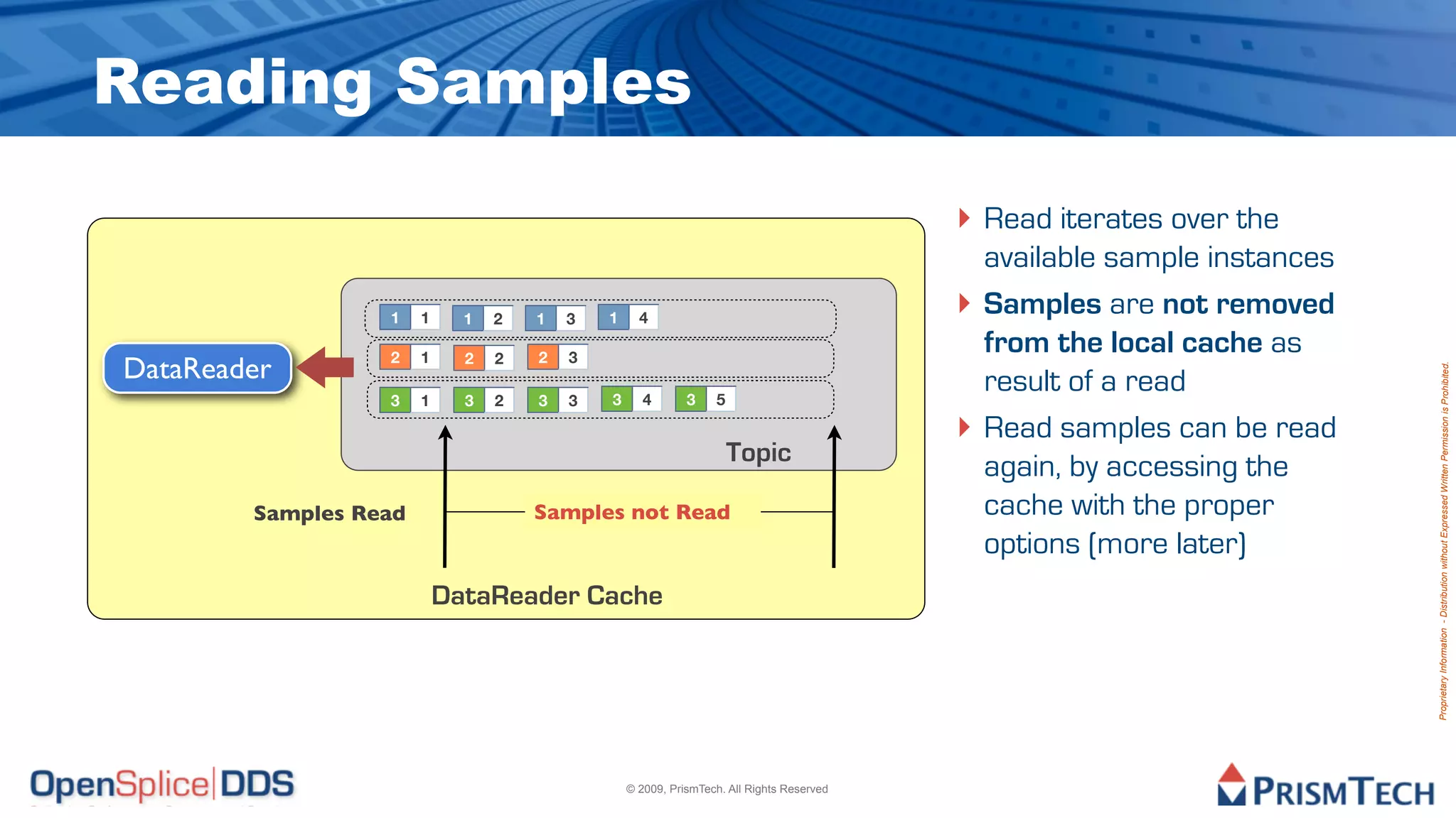 Reading Samples
                                                                                          ‣ Read iterates over the
                                                                                              available sample instances
                  1    1     1   2   1   3   1     4
                                                                                          ‣   Samples are not removed
                  2    1     2   2   2   3
                                                                                              from the local cache as
DataReader




                                                                                                                           Proprietary Information - Distribution without Expressed Written Permission is Prohibited.
                  3    1     3   2   3   3   3      4       3    5
                                                                                              result of a read
                                                                                          ‣   Read samples can be read
                                                                     Topic
                                                                                              again, by accessing the
        Samples Read                 Samples not Read                                         cache with the proper
                                                                                              options (more later)
                           DataReader Cache




                                                 © 2009, PrismTech. All Rights Reserved
 