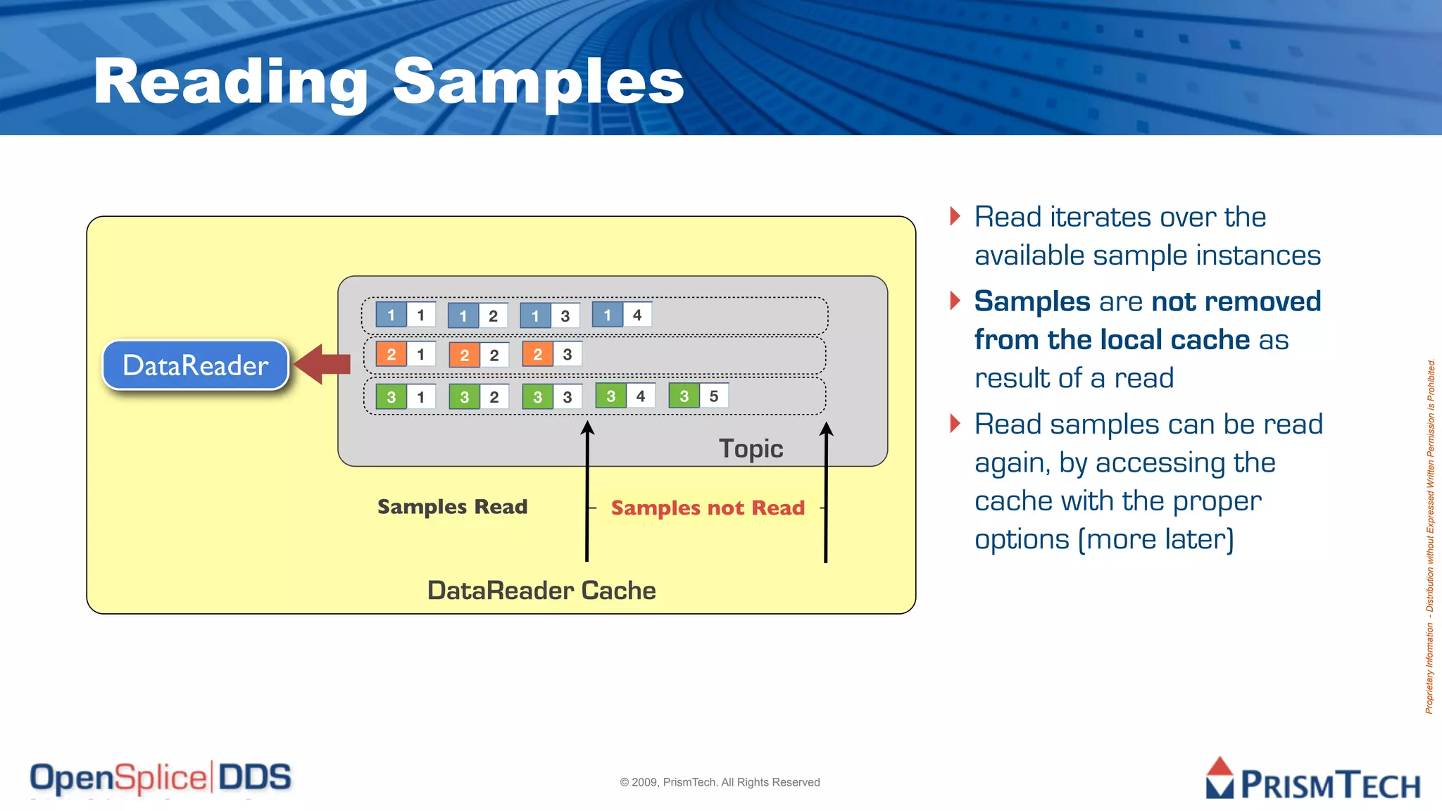 Reading Samples
                                                                                    ‣ Read iterates over the
                                                                                        available sample instances
             1   1     1   2   1   3   1     4
                                                                                    ‣   Samples are not removed
             2   1     2   2   2   3
                                                                                        from the local cache as
DataReader




                                                                                                                     Proprietary Information - Distribution without Expressed Written Permission is Prohibited.
             3   1     3   2   3   3   3      4       3    5
                                                                                        result of a read
                                                                                    ‣   Read samples can be read
                                                               Topic
                                                                                        again, by accessing the
             Samples Read              Samples not Read                                 cache with the proper
                                                                                        options (more later)
                     DataReader Cache




                                           © 2009, PrismTech. All Rights Reserved
 