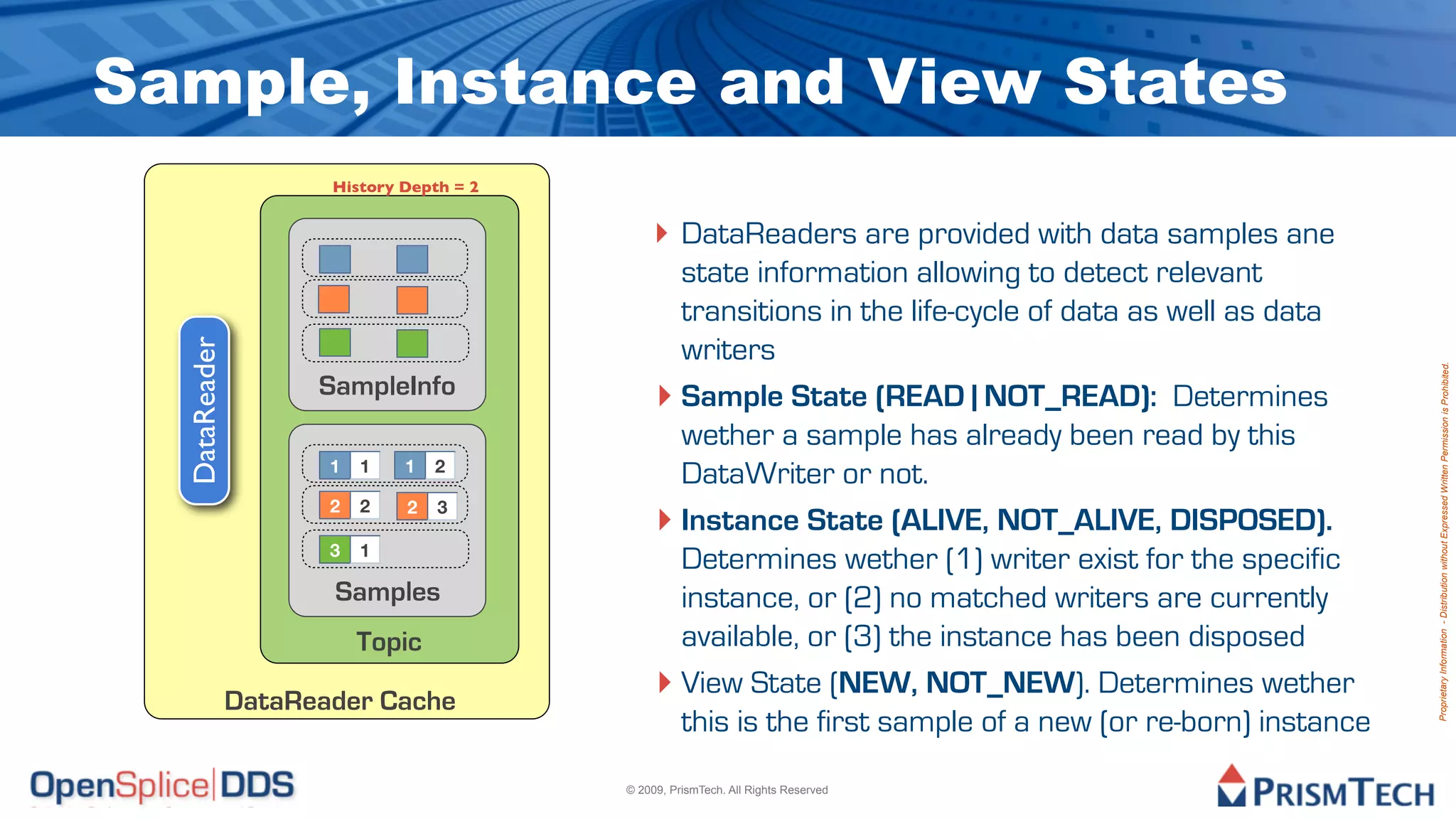 Sample, Instance and View States
                      History Depth = 2


                                              ‣ DataReaders are provided with data samples ane
                                                state information allowing to detect relevant
                                                transitions in the life-cycle of data as well as data
                                                writers
  DataReader




                                                                                                          Proprietary Information - Distribution without Expressed Written Permission is Prohibited.
                     SampleInfo               ‣ Sample State (READ | NOT_READ): Determines
                                                wether a sample has already been read by this
                      1   1   1   2
                                                DataWriter or not.
                      2   2   2   3
                                              ‣ Instance State (ALIVE, NOT_ALIVE, DISPOSED).
                      3   1
                                                Determines wether (1) writer exist for the specific
                      Samples                   instance, or (2) no matched writers are currently
                          Topic                 available, or (3) the instance has been disposed

               DataReader Cache
                                              ‣ View State (NEW, NOT_NEW). Determines wether
                                                this is the first sample of a new (or re-born) instance
                                          © 2009, PrismTech. All Rights Reserved
 