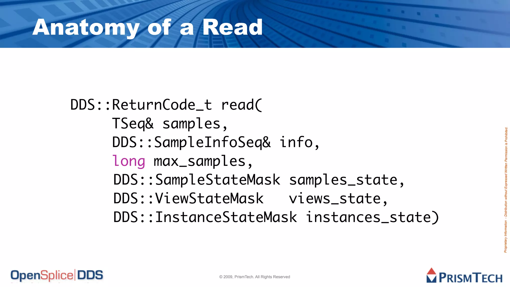 Anatomy of a Read


  DDS::ReturnCode_t read(
       TSeq& samples,




                                                            Proprietary Information - Distribution without Expressed Written Permission is Prohibited.
       DDS::SampleInfoSeq& info,
       long max_samples,
  		 	 DDS::SampleStateMask samples_state,
  		 	 DDS::ViewStateMask   views_state,
  		 	 DDS::InstanceStateMask instances_state)



                   © 2009, PrismTech. All Rights Reserved
 