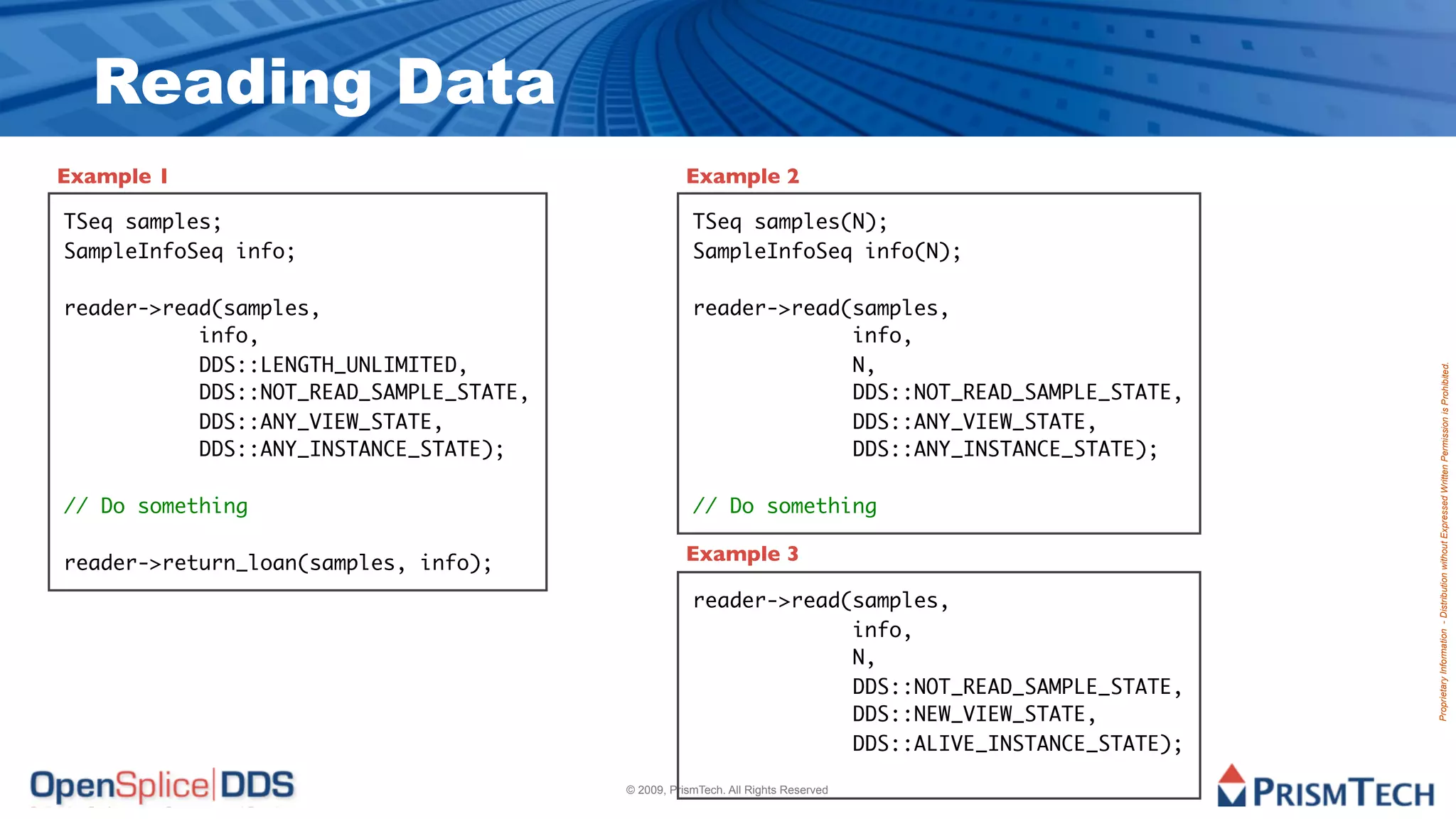 Reading Data
Example 1                                           Example 2

TSeq samples;                                        TSeq samples(N);
SampleInfoSeq info;                                  SampleInfoSeq info(N);

reader->read(samples,                                reader->read(samples,
	 	    	   info,                                     	 	    	     info,
	 	    	   DDS::LENGTH_UNLIMITED,                    	 	    	     N,




                                                                                                Proprietary Information - Distribution without Expressed Written Permission is Prohibited.
	 	    	   DDS::NOT_READ_SAMPLE_STATE,               	 	    	     DDS::NOT_READ_SAMPLE_STATE,
	 	    	   DDS::ANY_VIEW_STATE,                      	 	    	     DDS::ANY_VIEW_STATE,
	 	    	   DDS::ANY_INSTANCE_STATE);                 	 	    	     DDS::ANY_INSTANCE_STATE);

// Do something                                      // Do something

reader->return_loan(samples, info);                 Example 3

                                                     reader->read(samples,
                                                     	 	    	     info,
                                                     	 	    	     N,
                                                     	 	    	     DDS::NOT_READ_SAMPLE_STATE,
                                                     	 	    	     DDS::NEW_VIEW_STATE,
                                                     	 	    	     DDS::ALIVE_INSTANCE_STATE);

                                         © 2009, PrismTech. All Rights Reserved
 