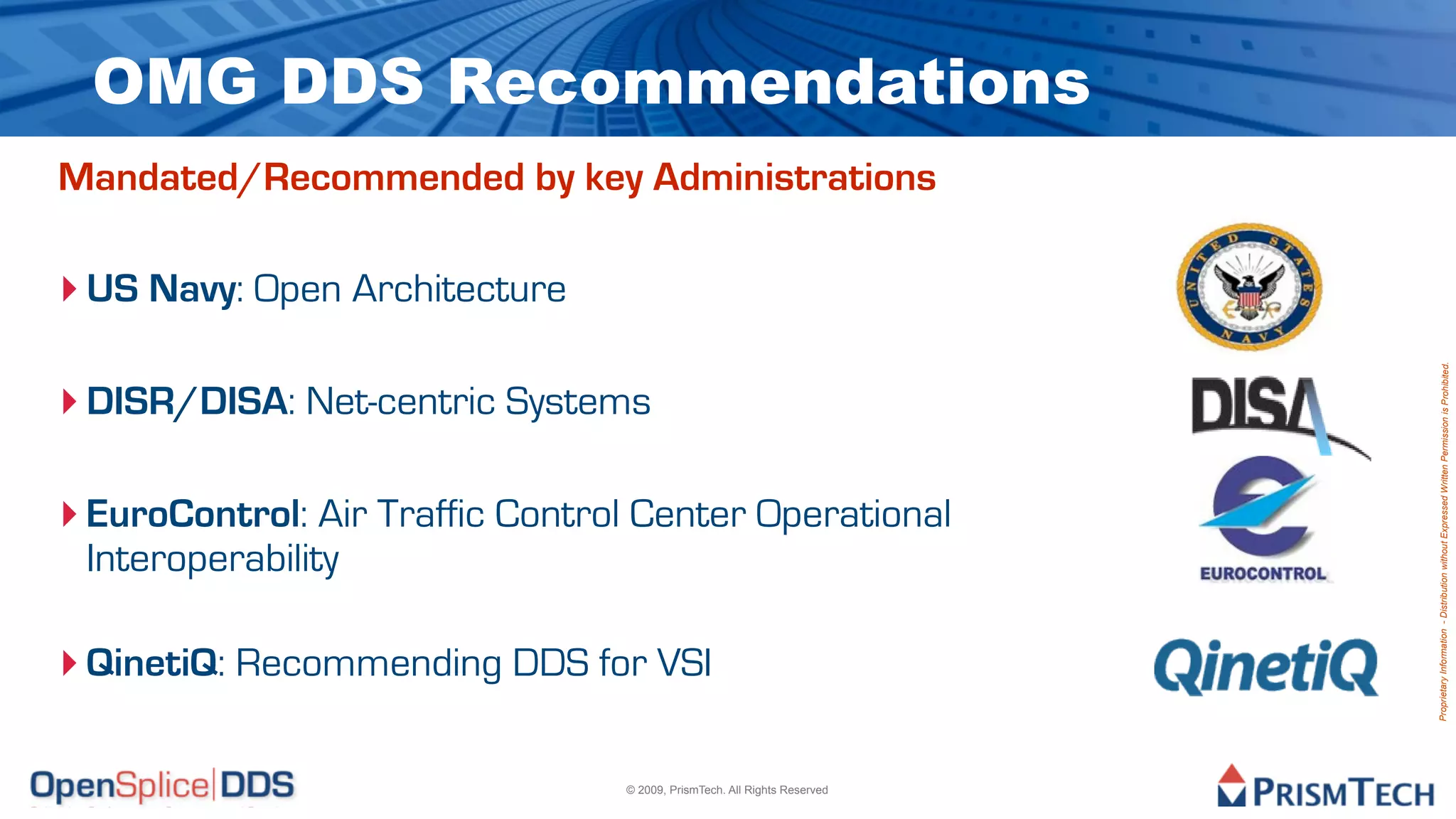 OMG DDS Recommendations is churning…
      ! The infrastructure evolution cycle
                     – New -> Emerging -> Standard -> Commodity
                     – Middleware is emerging as
Mandated/Recommended by key Administrations OS declines
                 ! …DDS is maturing…
‣ US Navy: Open Architecture focus
                     – OMG
                     – Wire spec




                                                                      Proprietary Information - Distribution without Expressed Written Permission is Prohibited.
                     – Tools
‣ DISR/DISA: Net-centric Systems
                     – Enterprise integration
                     – Multiple products fielded
‣ EuroControl: Air Traffic Control Center Operational
                     – Deployed applications!
  Interoperability
                 ! …and adoption is on the rise
                     – Navy for VSI
‣ QinetiQ: Recommending DDS
                     – DISR
                     – FCS/SoSCOE
                     – Many significant applications
                             © 2009, PrismTech. All Rights Reserved
 
