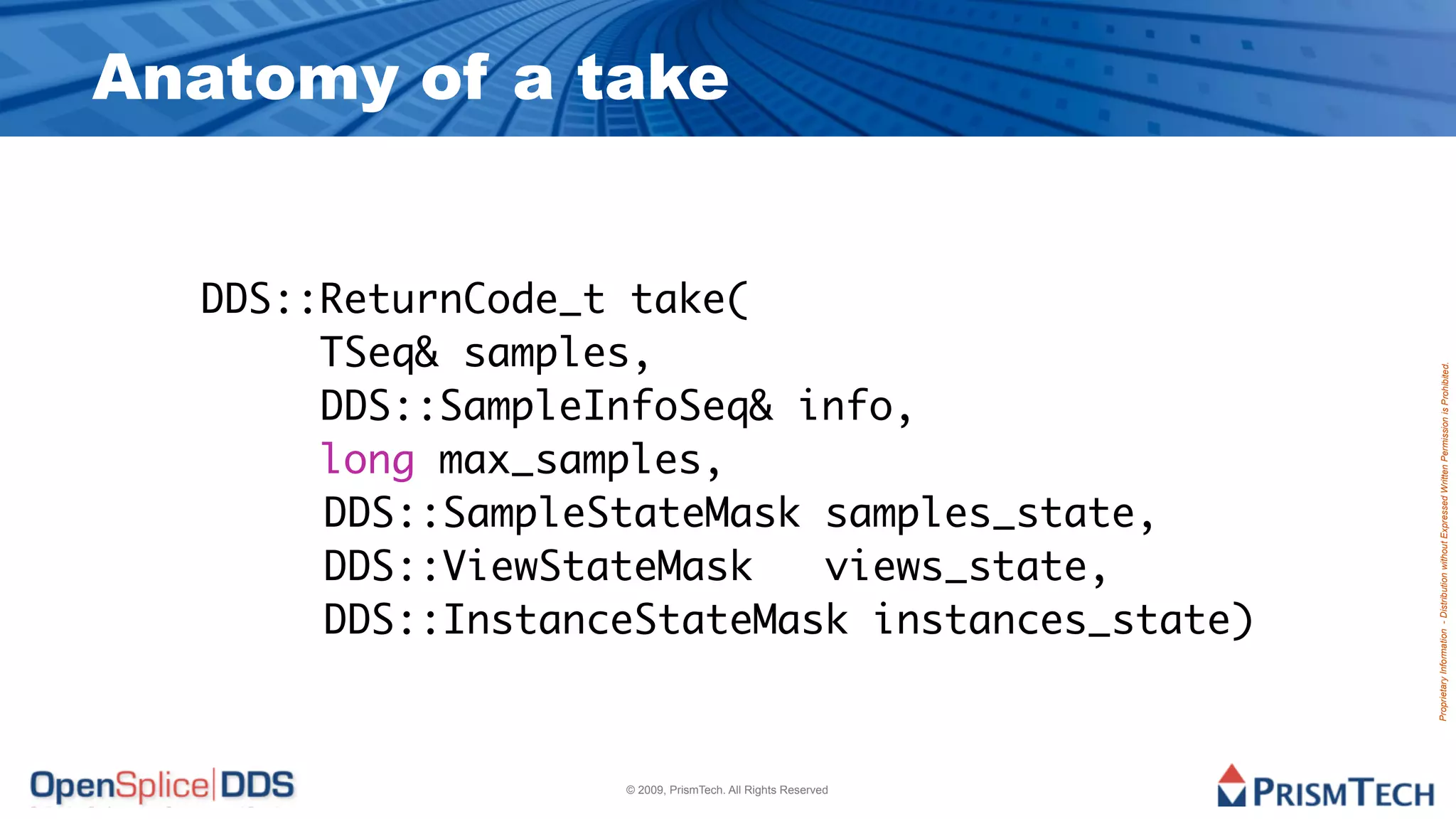 Anatomy of a take


  DDS::ReturnCode_t take(
       TSeq& samples,




                                                            Proprietary Information - Distribution without Expressed Written Permission is Prohibited.
       DDS::SampleInfoSeq& info,
       long max_samples,
  		 	 DDS::SampleStateMask samples_state,
  		 	 DDS::ViewStateMask   views_state,
  		 	 DDS::InstanceStateMask instances_state)



                   © 2009, PrismTech. All Rights Reserved
 